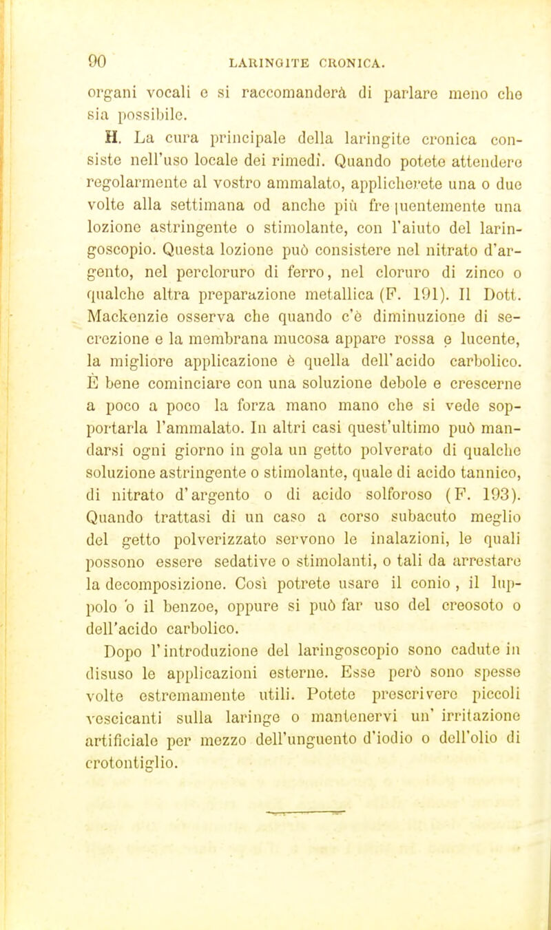 organi vocali e si raccomandorà di parlare meno elio sia possibile. H. La cura principale della laringite cronica con- siste nell'uso locale dei rimedi. Quando potete attendere regolarmente al vostro ammalato, applicherete una o due volte alla settimana od anche più fre juentemente una lozione astrìngente o stimolante, con l'aiuto del larin- goscopie. Questa lozione può consistere nel nitrato d'ar- gento, nel percloruro di ferro, nel cloruro di zinco o qualche altra preparazione metallica (F. 191). Il Dott. Mackenzie osserva che quando c'è diminuzione di se- crezione e la membrana mucosa appare rossa p lucente, la migliore applicazione è quella dell'acido carbolico. È bene cominciare con una soluzione debole e crescerne a poco a poco la forza mano mano che si vede sop- portarla l'ammalato. In altri casi quest'ultimo può man- darsi ogni giorno in gola un getto polverato di qualche soluzione astringente o stimolante, quale di acido tannico, di nitrato d'argento o di acido solforoso (F. 193). Quando trattasi di un caso a corso subacuto meglio del getto polverizzato servono le inalazioni, le quali possono essere sedative o stimolanti, o tali da arrestare la decomposizione. Cosi potrete usare il conio , il lup- polo b il benzoe, oppure si può far uso del creosoto o dell'acido carbolico. Dopo l'introduzione del laringoscopie sono cadute in disuso le applicazioni esterne. Esse però sono spesse volte estremamente utili. Potete prescrivere piccoli vescicanti sulla laringe o mantenervi un' irritazione artificiale per mezzo dell'unguento d'iodio o dell'olio di crotontiglio.