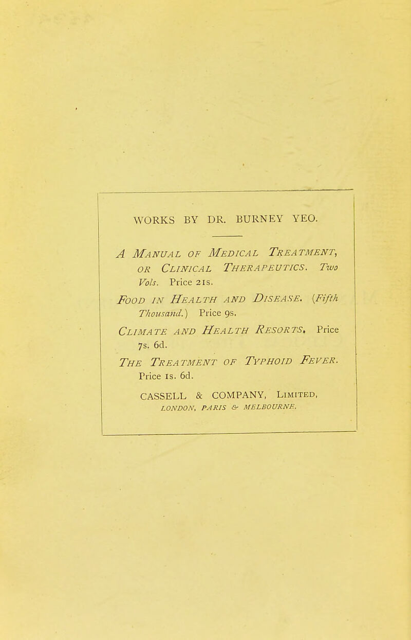 WORKS BY DR. BURNEY YEO. A Manual of Medical Treatment, OR Clinical Therapeutics. Two Vols. Price 2is. Food in Health and Disease. {Fifth Thousand.) Price 9s. Climate and Health Resorts, Price 7s. 6d. The Treatment of Typhoid Fever. Price IS. 6cl. CASSELL & COMPANY, Limited, LONDON, PARIS &■ MELBOURNE.