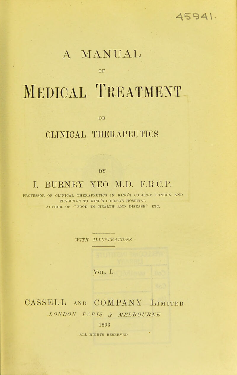 A MANUAL OF Medical Treatment OR CLINICAL THERAPEUTICS BY I BUENEY YEO M.D. F.R.C.P. PROFESSOR OF CLINICAL THERAPEUTICS IN KINO'S COLLEGE LONDON AND PHYSICIAN TO kino's COLLEGE HOSPITAL AUTHOR OF food IN HEALTH AND DISEASE ETC. WITH ILLUSTIiATIONS Vol. I. CASSELL AND COMPANY Limited LONDON PARIS ^- MELBOURNE 1893 ALL UIGIIT8 RRSERVKU