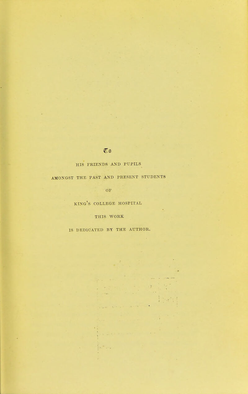 Co HIS FRIENDS AND PUPILS AMONGST THE PAST AND PRESENT STUDENTS OF king's college HOSPITAL THIS WORK IS DEDICATED BY THE AUTHOR.