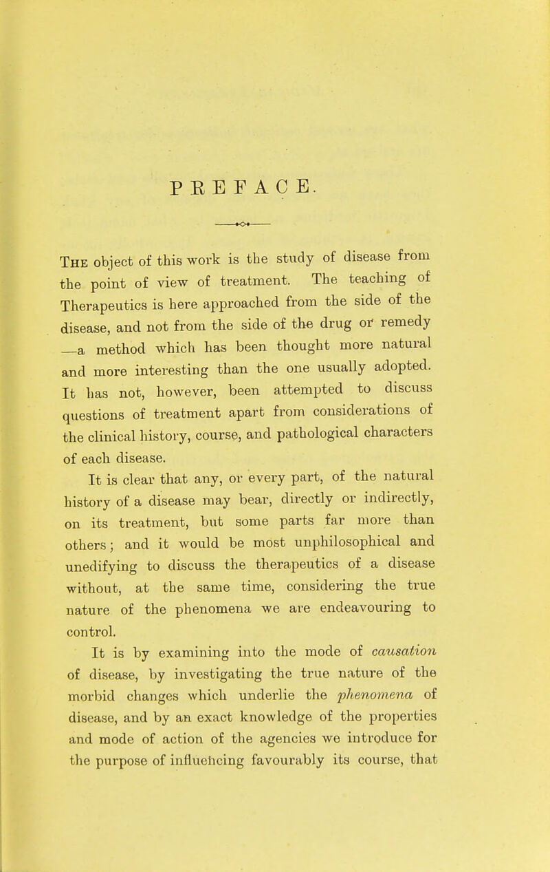 P E E F A C E. The object of this work is the study of disease from the point of view of treatment. The teaching of Therapeutics is here approached from the side of the disease, and not from the side of the drug or remedy —a method which has been thought more natural and more interesting than the one usually adopted. It has not, however, been attempted to discuss questions of treatment apart from considerations of the clinical history, course, and pathological characters of each disease. It is clear that any, or every part, of the natural history of a disease may bear, directly or indirectly, on its treatment, but some parts far more than others; and it would be most unphilosophical and unedifying to discuss the therapeutics of a disease without, at the same time, considering the true nature of the phenomena we are endeavouring to control. It is by examining into the mode of causation of disease, by investigating the true nature of the morbid changes which underlie the phenomena of disease, and by an exact knowledge of the properties and mode of action of the agencies we introduce for the purpose of influehcing favourably its course, that