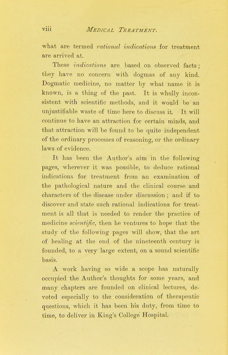 what are termed rational indications for treatment are arrived at. These indications are based on observed facts; they haA'e no concern with dogmas of any kind. Dogmatic medicine, no matter by what name it is known, is a thing of the past. It is wholly incon- sistent with scientific methods, and it would be an unjustifiable waste of time here to discuss it. It will contmue to have an attraction for certain minds, and that attraction will be found to be quite independent of the ordinary processes of reasoning, or the ordinary laws of evidence. It has been the Author's aim in tlie following pages, wherever it was possible, to deduce rational indications for treatment from an examination of the pathological nature and the clinical course and characters of the disease under discussion; and if to discover and state such rational indications for treat- ment is all that is needed to render the practice of medicine scientific, then he ventures to hope that the study of the following pages will show, that the art of healing at the end of the nineteenth century is founded, to a very large extent, on a sound scientific basis. A work having so wide a scope has naturally occupied the Author's thoughts for some years, and many chapters are founded on clinical lectures, de- voted especially to the consideration of therapeutic questions, which it has been his duty, from time to time, to deliver in King's College Hospital.