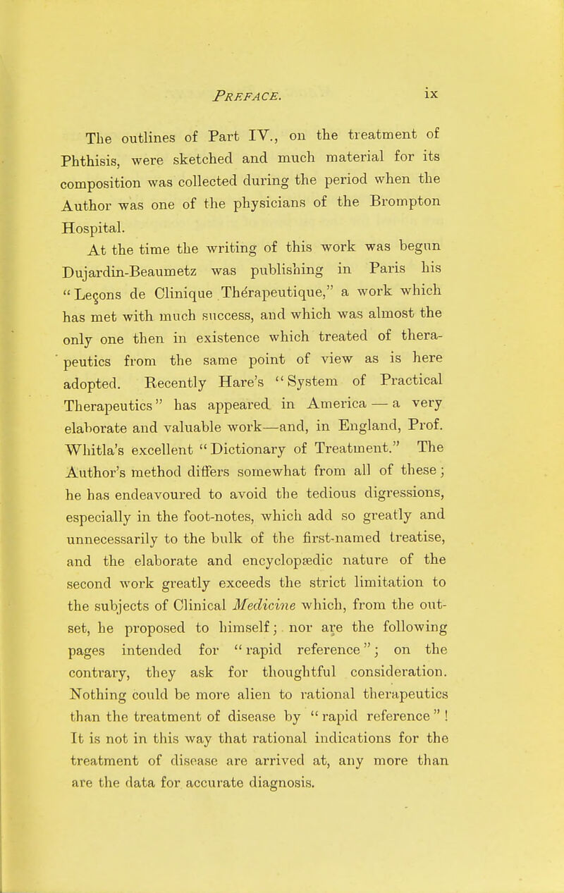 Preface. The outlines of Part IV., on the treatment of Phthisis, were sketched and much material for its composition was collected during the period when the Author was one of the physicians of the Brompton Hospital. At the time the writing of this work was begnn Dujardin-Beaumetz was publishing in Paris his Lemons de Clinique Therapeutique, a work which has met with much success, and which was almost the only one then in existence which treated of thera- peutics from the same point of view as is here adopted. Recently Hare's System of Practical Therapeutics has appeared in America — a very elaborate and valuable work—and, in England, Prof. Whitla's excellent  Dictionary of Treatment. The Author's method differs somewhat from all of these; he has endeavoured to avoid the tedious digressions, especially in the foot-notes, which add so greatly and unnecessarily to the bulk of the first-named treatise, and the elaborate and encyclopsedic nature of the second work greatly exceeds the strict limitation to the subjects of Clinical Medicine which, from the out- set, he proposed to himself; nor are the following pages intended for  rapid reference; on the contrary, they ask for thoughtful consideration. Nothing could be more alien to rational therapeutics than the treatment of disease by  rapid reference  ! It is not in this way that rational indications for the treatment of disease are arrived at, any more than are the data for accurate diagnosis.