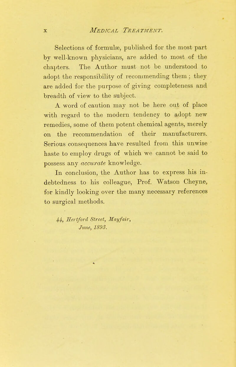 Selections of formulse, published for the most part by well-known physicians, are added to most of the chapters. The Author must not be understood to adopt the responsibility of recommending them ; they are added for the purpose of giving completeness and breadth of view to the subject. A word of caution may not be here out of place with regard to the modern tendency to adopt new remedies, some of them potent chemical agents, merely on the recommendation of their manufacturers. Serious consequences have resulted from this iinwise haste to employ drugs of which we cannot be said to possess any accurate knowledge. In conclusion, the Author has to express his in- debtedness to his colleague, Prof. Watson Cheyne, for kindly looking over the many necessary references to surgical methods. JfJf, Hertford Street, Mayfair, June, 1893.
