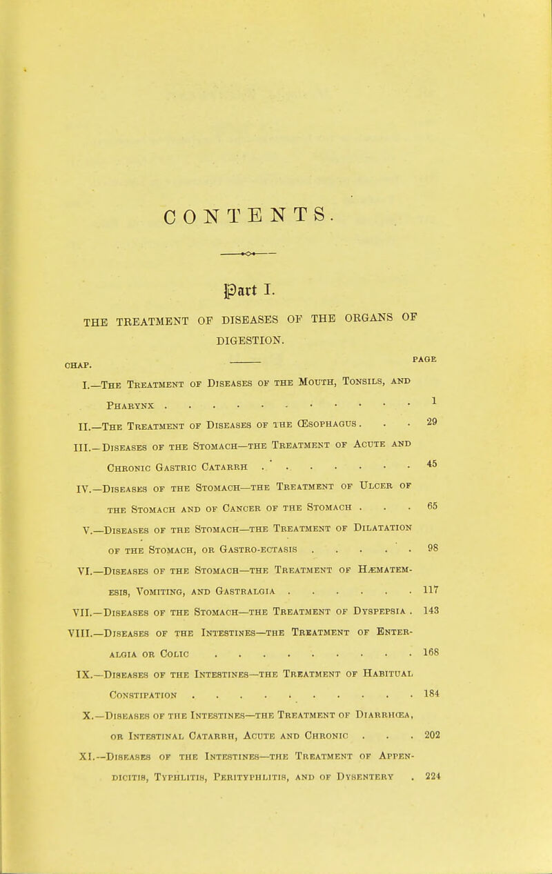 CONTENTS. part I. THE TREATMENT OF DISEASES OF THE ORGANS OP DIGESTION. CHAP. I.—The Treatment of Diseases of the Mouth, Tonsils, and Pharynx ^ H._The Treatment of Diseases of the (Esophagus. . • 29 III. -Diseases of the Stomach—the Treatment of Acute and Chronic Gastric Catarrh . *5 IV. —Diseases of the Stomach—the Treatment or Ulcer of THE Stomach and or Cancer of the Stomach ... 65 v.—Diseases of the Stomach—the Treatment of Dilatation OF THE Stomach, or Gastro-ectasis 98 VI.—Diseases of the Stomach—the Treatment of H^ematem- ESis, Vomiting, and Gastbalgia 117 VII.—Diseases of the Stomach—the Treatment of Dyspepsia . 143 VIII.—Diseases of the Intestines—the Treatment of Enter- ALOiA or Colic 168 IX.—Diseases of the Intestines—the Treatment of Habitual Constipation 184 X. —Diseases of the Intestines—the Treatment of Diarrhcea, OR Intestinal Catarrh, Acute and Chronic . . .202 XI. —DiSF.ASES of the INTESTINES—THE TREATMENT OF APPEN- DICITIS, Typhlitis, Perityphlitis, and of Dysentery . 224