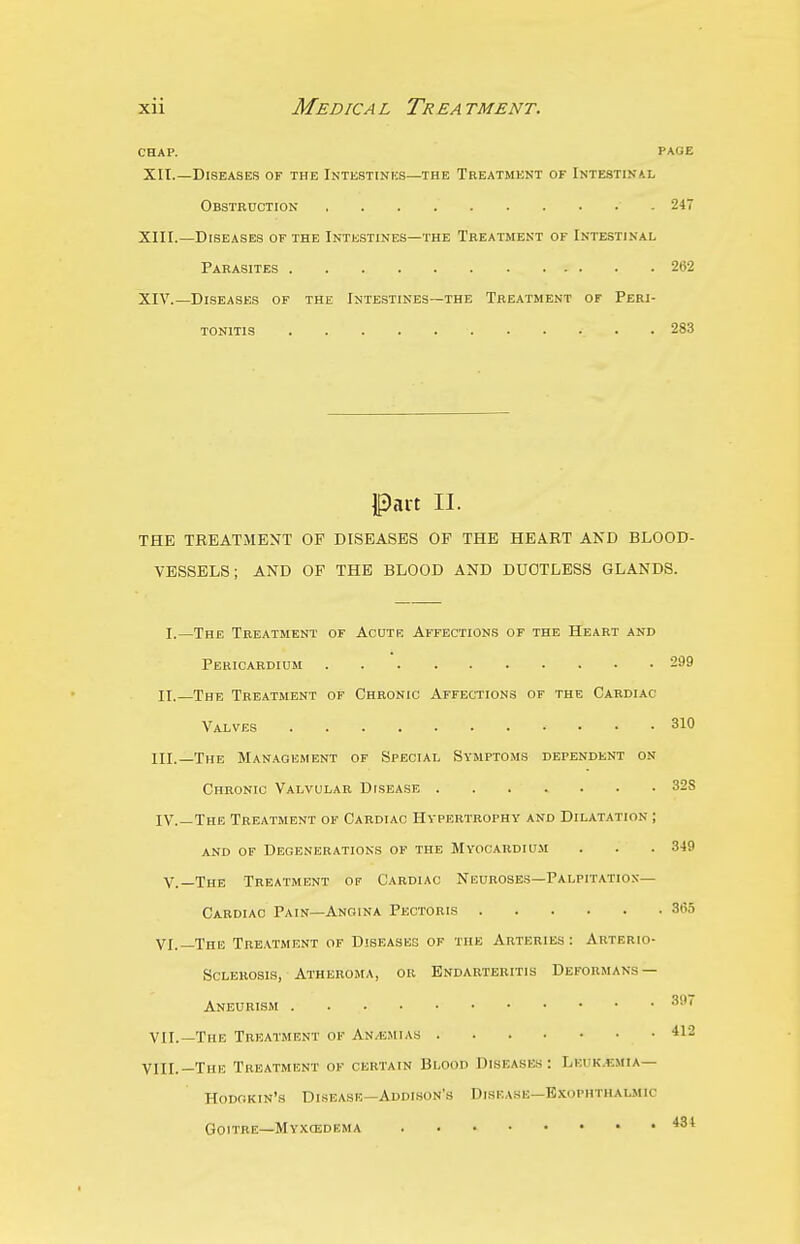 CHAP. PAGE XII. —Diseases of the Intestinus—the Treatment of Intestinai, Obstruction 247 XIII. —Diseases of the Intestines—the Treatment of Intestinal Parasites 262 XIV. —Diseases of the Intestines—the Treatment of Peri- tonitis 283 Part II. THE TREATMENT OF DISEASES OF THE HEART AND BLOOD- VESSELS; AND OF THE BLOOD AND DUCTLESS GLANDS. I.—The Treatment of Acute Affections op the Heart and Pericardium 299 II.—The Treatment of Chronic Affections of the Cardiac Valves 310 III. —The Man.aqement of Special Symptoms dependent on Chronic Valvular Disease ....... 32S IV. —The Treatment of Cardiac Hypertrophy and Dilatation ; and of Degenerations of the Myocardium . . .349 v.—The Treatment op Cardiac Neuroses—Palpitatio.v— Cardiac Pain—Angina Pectoris 365 VI.—The Treatment of Diseases of the Arteries: Arterio- sclerosis, Atheroma, or Endarteritis Deformans — Aneurism 3' VII.—The Treatment of An/emias 412 VIII.—The Treatment of certain Blood Diseases: Lkuk.emia— Hodokin's Disease—Addison's Disease—Exophthalmic Goitre—MvxcEDEMA