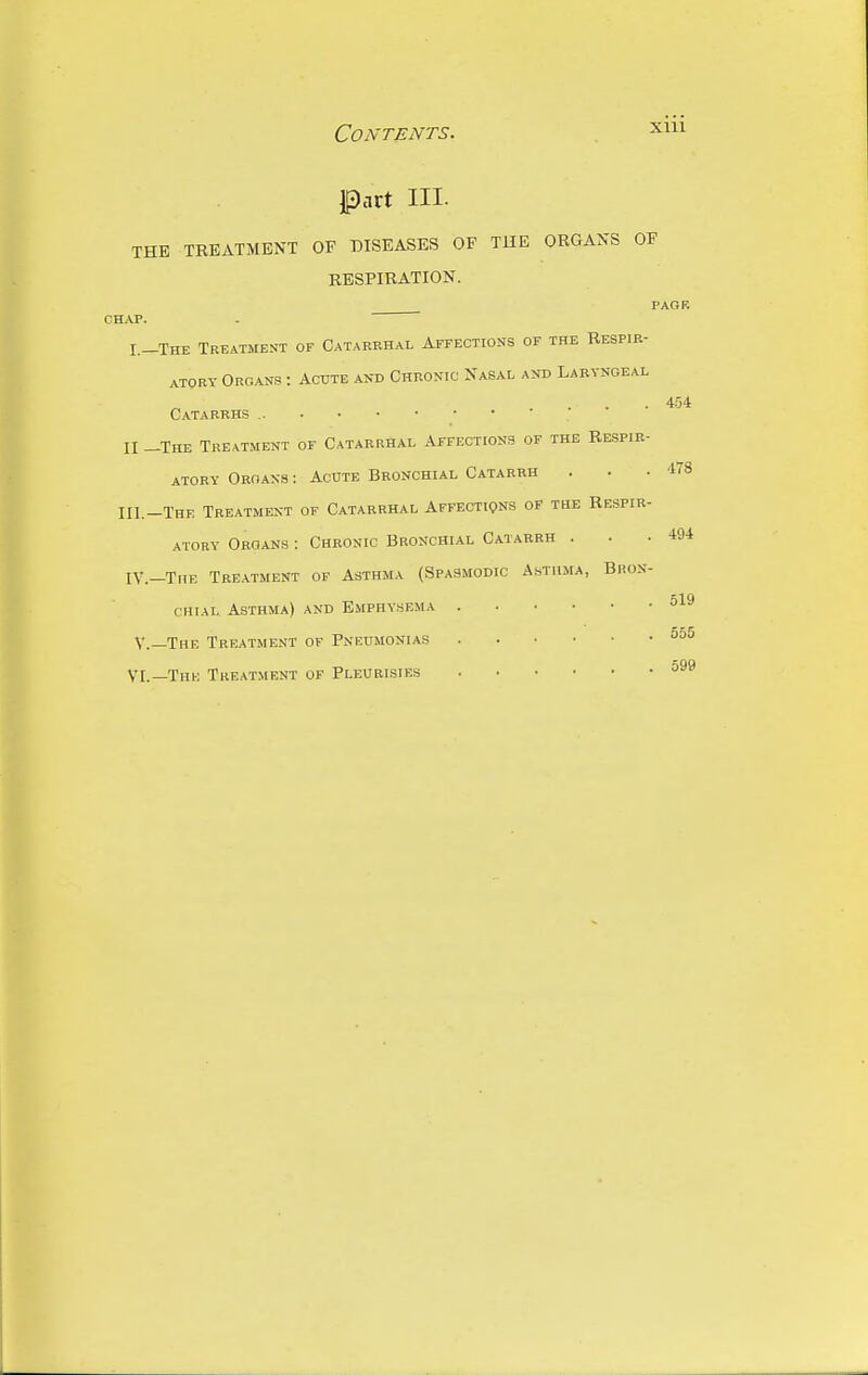 XUl Part III. THE TREATMENT OF DISEASES OF TUE ORGANS OF RESPIRATION. PAGF. CHAP. I.-The Treatment of Catarrhal ArFECTioNs of the Respir- ATQRT Organs : Acute and Chronic Nasal and Laryngeal . • • • 454 Catarrhs • • II -The Treatment of Catarrhal Affections of the Respir- atory Oroans : Acute Bronchial Catarrh . . .478 in.-The Treatment of Catarrhal Affections of the Respir- atory Organs : Chronic Bronchial Catarrh . . .494 IV.—The Tre.\tment of Asthma (Spasmodic Asthma, Bron- chial Asthma) and Emphysema 519 v.-The Treatment of Pneumonias nQ9 VI.—The Treatment of Pleurisies