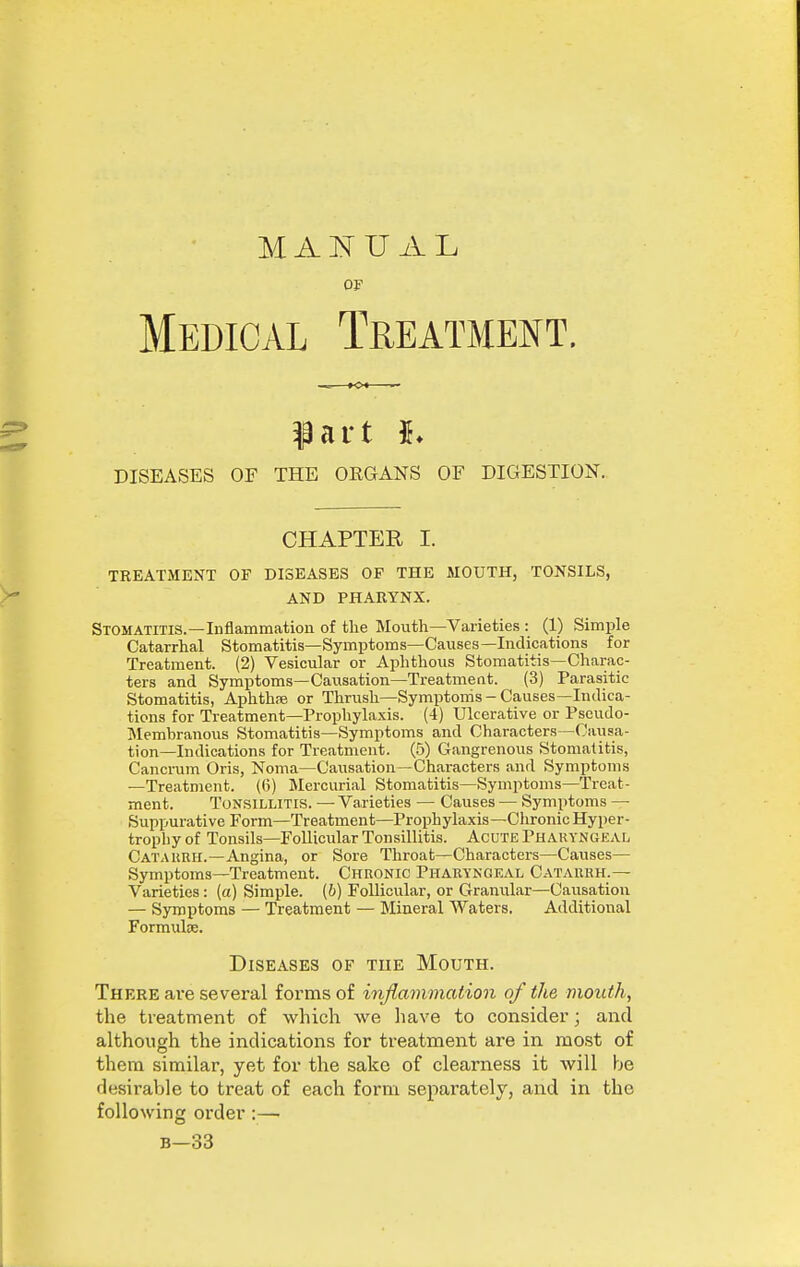 M AU A L OF Medical Treatment. part DISEASES OF THE ORGANS OF DIGESTION. CHAPTER I. TREATMENT OF DISEASES OF THE MOUTH, TONSILS, AND PHARYNX. Stomatitis.—Inflammation of the Mouth—Varieties : (1) Simple Catarrhal Stomatitis—Symptoms—Causes—Indications for Treatment. (2) Vesicular or Aphthous Stomatitis—Charac- ters and Symptoms—Causation—Treatment. (3) Parasitic Stomatitis, Aphthse or Thrush—Symptoms-Causes—Indica- tions for Treatment—Prophylaxis. (4) Ulcerative or Pseudo- Membranous Stomatitis—Symptoms and Characters—Causa- tion—Indications for Treatment. (5) Gangrenous Stomatitis, Cancrum Oris, Noma—Causation—Characters and Symptoms —Treatment. (6) Mercurial Stomatitis—Symptoms—Treat- ment. Tonsillitis. — Varieties — Causes — Symptoms — Suppurative Form—Treatment—Prophylaxis—Chronic Hyper- trophy of Tonsils—Follicular Tonsillitis. Acute Pharyngeal Catarrh.-Angina, or Sore Throat—Characters—Caiises— Symptoms—Treatment. Chronic Pharyngeal Catarrh.— Varieties: (a) Simple, (b) Follicular, or Granular—Causation — Symptoms — Treatment — Mineral Waters. Additional Formuloe. Diseases of the Mouth. There are several forms of injlmnmation of the mouth, the treatment of which we have to consider; and although the indications for treatment are in most of them similar, yet for the sake of clearness it Avill be desirable to treat of each form separately, and in the following order:— B-33