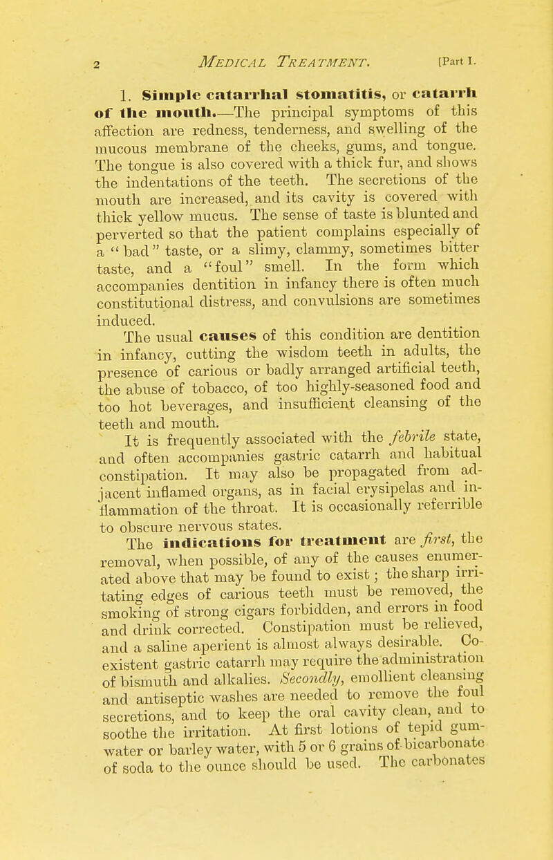 1. Simple catarrhal stomatitis, or catarrh of the mouth.—The principal symptoms of this affection are redness, tenderness, and swelling of the mucous membrane of the cheeks, gums, and tongue. The tongue is also covered with a thick fur, and shows the indentations of the teeth. The secretions of the mouth are increased, and its cavity is covered with thick yellow mucus. The sense of taste is blunted and perverted so that the patient complains especially of a bad taste, or a slimy, clammy, sometimes bitter taste, and a  foul smell. In the _ form which accompanies dentition in infancy there is often much constitutional distress, and convulsions are sometimes induced. The usual causes of this condition are dentition in infancy, cutting the wisdom teeth in adults, the presence of carious or badly arranged artificial teeth, the abuse of tobacco, of too highly-seasoned food and too hot beverages, and insufficient cleansing of the teeth and mouth. It is frequently associated with the febrile state, and often accompanies gastric catarrh and habitual constipation. It may also be propagated from ad- jacent inflamed organs, as in facial erysipelas and in- liammation of the throat. It is occasionally referrible to obscure nervous states. The indications for treatment are first, the removal, when possible, of any of the causes enumer- ated above that may be found to exist; the sharp n-ri- tating edges of carious teeth must be removed, the smoking of strong cigars forbidden, and errors iii food and drink corrected. Constipation must be relieved, and a saline aperient is almost always desirable. Co- existent gastric catarrh may require the administration of bismuth and alkalies. Secondly, emollient cleansnig and antiseptic washes are needed to remove the foul secretions, and to keep the oral cavity clean, and to soothe the irritation. At first lotions of tepid gum- water or barley water, with 5 or 6 grains of-bicarbonate of soda to the ounce should be used. The carbonates