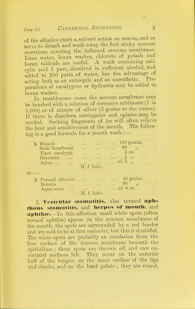 of the alkalies exert a solvent action on mucus, and so serve to detach and wash away the foul sticky mucous secretions covering the inflamed mucous membrane. Lime water, borax washes, chlorate of potash and borax tabloids are useful. A wash containing sali- cylic acid 1 part, dissolved in sufficient alcohol, and added to 250 parts of water, has the advantage of acting both as an antiseptic and an anaesthetic. Pre- parations of eucalyptus or hydrastis may be added to borax washes. In troublesome cases the mucous membrane may be brushed with a solution of corrosive sublimate (1 in 5,000) or of nitrate of silver (2 grains to the ounce). If there is diarrhoea astringents and opiates may be needed. Sucking fragments of ice will often relieve the heat and sensitiveness of the mouth. The follow- ing is a good formula for a mouth wash :— B. Boracis Sodii bicarbonat. Tinct. eucalypti Glycerini Aquaj or B Potassii chlorati.s Boracis AqusB rosfe 51. f. lotio. M. f. lotio. 120 gi-ains. 40 „ 1 oz. \ 2  ad 8 „ 40 grains. 80 „ ad 8 oz. 2. Vesicular stomatitis, also termed aph- thous stomatitis, and herpes of mouth, and aphthtc.—In this aff^ection small white spots (often termed aphthte) appear on the mucous membrane of the mouth, the spots are surrounded by a red border and are said to be at first vesicular, but this is doubtful. The white spots are probably an exudation from the free surface of the mucous membrane beneath the epithelium; these spots are thrown off, and raw ex- coriated surfaces left. They occur on the anterior half of the tongue, on the inner surface of the lips and cheeks, and on the hard palate ; they are round,