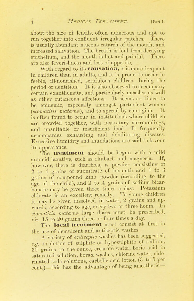 about the size of lentils, often numerous and apt to run together into confluent irregular patches. There is usually abundant mucous catarrh of the mouth, and increased salivation. The breath is foul from decaying epithelium, and the mouth is hot and painful. There are also feverishness and loss of appetite. Witli regard to its causation, it is more frequent in children than in adults, and it is prone to occur in feeble, ill-nourished, scrofulous children during the period of dentition. It is also observed to accompany certain exanthemata, and particularly measles, as well as other cutaneous affections. It seems at times to be epidemic, especially amongst parturient women (stomatitis materna), and to spread by contagion. It is often found to occur in institutions where children are crowded together, with insanitary suiTOundings, and unsuitable or insufficient food. It frequently accompanies exhausting and debilitating diseases. Excessive humidity and inundations are said to favour its appearance. The treatment should be begun with a mild antacid laxative, such as rhubarb and magnesia. If, however, there is diarrhoea, a powder consisting of 2 to 4 grains of subnitrate of bismuth and 1 to 3 grains of compound kino powder (according to the age of the child), and 2 to 4 grains of sodium bicar- bonate may be given three times a day. Potassium chlorate is an excellent remedy. To young children it may be given dissolved in water, 2 grains and up- wards, according to age, every two or three hours. In stomatitis materna large doses must be prescribed, viz. 15 to 20 grains three or four times a day. The local ti-eatment must consist at first in the use of demulcent and antiseptic washes. A variety of antise23tic washes has been suggested, e.g. a solution of sulphite or liyposulpliite of sodium, 30 grains to the ounce, creasote water, boric acul lu saturated solution, borax washes, chlorine water, chlo- rinated soda solutions, carbolic acid lotion (3 to 5 per cent.)—this has the advantage of being anaesthetic—
