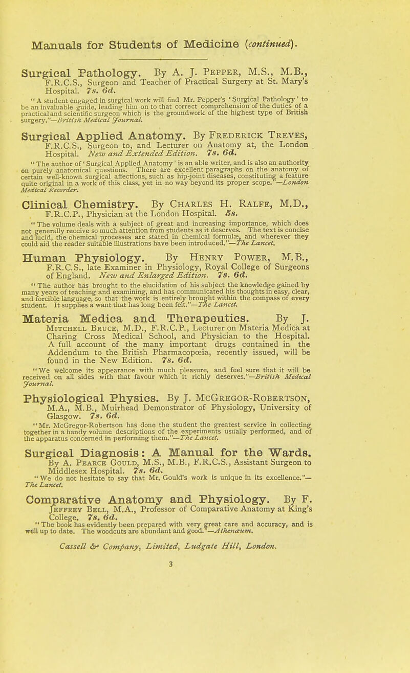 Manuals for Students of Medicine [continued). Surgical Pathology. By A. J. Pepper, M.S., M.B,, F.R.C.S., Surgeon and Teacher of Practical Surgery at St. Mary's Hospital. 7s. Gd. •• A student eng;agred in surgical work will find Mr. Pepper's ' Surgical Pathology  to be an invaluable guide, leading liim on to that correct comprehension of the duties of a practicaland scientific surgeon which is the groundwork of the highest type of British surgery.—British Medical JmtrtiaL Surgical Applied Anatomy. By Frederick Treves, F.R.C.S., Surgeon to, and Lecturer on Anatomy at, the London Hospital. iVeiw and Extended Edition. 7s. 6d.  The author of' Surgical Applied Anatomy' is an able writer, and is also an authority on purely anatomical questions. There are excellent paragraphs on the anatomy of certain well-known surgical affections, such as hip-joint diseases, constituting a feature quite original in a work of this class, yet in no way beyond its proper scope.—London Medical Recorder. Clinical Chemistry. By Charles H. Ralfe, M.D., F.R.CP., Physician at the London Hospital. 5s.  The volume deals with a subject of great and increasing importance, which does not generally receive so much attention from students as it deserves. The text is concise and lucid, the chemical processes are stated in chemical formute, and wherever they could aid the reader suitable illustrations have been introduced.—7A« Lancet. Human Physiology. By Henry Power, M.B., F.R.C.S., late Examiner in Physiology, Royal College of Surgeons of England. New and Enlarged Edition. 7s. 6d.  The author has brought to the elucidation of his subject the knowledge gained by many years of teaching and examining, and has communicated his thoughts in easy, clear, and forcible language, so that the work is entirely brought within the compass of every student. It suppUes a want that has long been felt.—TJte Lancet. Materia Medica and Therapeutics. By J. Mitchell Bruce, M.D., F.R.CP., Lecturer on Materia Medica at Charing Cross Medical School, and Physician to the Hospital. A full account of the many important drugs contained in the Addendum to the British Pharmacopoeia, recently issued, will be found in the New Edition. 7s. 6d. We welcome its appearance with much [pleasure, and feel sure that it will be received on all sides with that favour which it richly deserves.—British Medical youmal. Physiological Physics. By J. McGregor-Robertson, M.A., M.B., Muirhead Demonstrator of Physiology, University of Glasgow. 7». (id. Mr. McGregor-Robertson has done the student the greatest service in collecting together in a handy volume descriptions of the experiments usually performed, and of the apparatus concerned in performing them.—The Lancet. Surgical Diagnosis: A Manual for the Wards, By A. Pearce Gould, M.S., M.B., F.R.C.S., Assistant Surgeon to Middlesex Hospital. 7s. Qd. We do not hesitate to say that Mr. Gould's work is unique in its excellence.— The Lancet. Comparative Anatomy and Physiology. By F. Jeffrey Bell, M.A., Professor of Comparative Anatomy at King's College. 78. ad.  The book has evidently been prepared with very great care and accuracy, and is well up to date. The woodcuts are abundant and gixd.—Athenceum. Casselt Company, Limited, Ludgale Hill, London.
