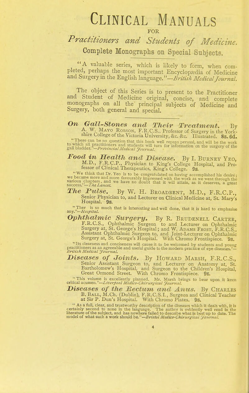 Clinical Manuals FOR Practiiioners and Students of Medicine. Complete MonogTaphs on Special Subjects. A valuable series, which is likely to form, when com- pleted, perhaps the most important Encyclopedia of Medicine and Surgery m the English language. —i/nVw/^ Medical Journal. The object of this Series is to present to the Practitioner and Student of Medicine original, concise, and complete monographs on all the principal subjects of Medicine and Surgery, both general and special. On Gall-Stones and Their Treatment. By u- 'a ROBSON, F.R.C.S.. Professor of Surgery in the York- shire College of the Victoria University, &c. &c. Illustrated. 8s. 6d. fn'mi;!?!! question that this book weU repays perusal, and will be the work g°anSwer.'^lS^L!?/^iSfyJf,;^^^ °° '^ ^^^-^ °' '^^ Food in Health and Disease. By I. Burney Yeo, J.R-C.P., Physician to King's College Hospital, and Pro- fessor of Clinical Therapeutics, King's College. 9s. We think that Dr. Yeo is to be congratulated on having accomplished his desire • we became more and more favourably impressed with the work as we went through the various chapters, and we have no doubt that it will attain, as it deserves, a great success. —TheLa?icet. s The Pulse. By W. H. Broadbent, M.D., F.R.C.P., Senior Physician to, and Lecturer on Clinical Medicine at, St Mary's Hospital. 9s.  Ther is so much that is interesting and well done, that it is hard to emphasise any. —Hospital. Ophthalmic Surgery. By R. Brudenell Carter, F.R.C.S., Ophthalmic Surgeon to and Lecturer on Ophthalmic Surgery at, St. George's Hospital; and W. Adams Frost, F.R.C.S., Assistant Ophthalmic Surgeon to, and Joint-Lecturer on Ophthalmic Surgery at, St. George's Hospital. With Chromo Frontispiece. 9s. Its clearness and conciseness will cause it to be welcomed by students and young practitioners as an agreeable and useful guide to the modern practice of eye diseases.— British Medical jFournal. Diseases of Joints. By Howard Marsh, F.R.C.S., Senior Assistant Surgeon to, and Lecturer on Anatomy at, St. Bartholomew's Hospital, and Surgeon to the Children's Hospital, Great Ormond Street. With Chromo Frontispiece. 9b. _  This volume is excellently planned. Mr. Marsh brings to bear upon it keen critical acumen.—Zotoj^so/ Medico-Chirurgical yourttal. Diseases of the Ttectutn and Anus. By Charles B. Ball, M.Ch. (Dublin), F.R.C.S.I., Surgeon and Clinical Teacher at Sir P. Dun's Hospital. With Chromo Plates. 9S.  As a full, clear, and trustworthy description of the diseases which It deals with, it is certainly second to none in the language. The author is evidently well read In the literature of the subject, and has nowhere failed to describe what Is best up to date. The model of what such a work should he.—Bristol Medico-Chirureicai yoHmal.