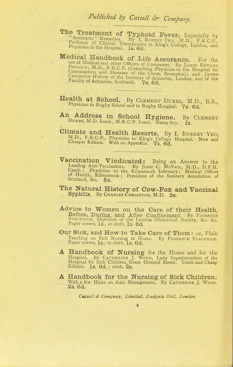 '^'^^^Zllf^^^^.''^ Typhoid Fever, Especially ]>y ^^ul'nf M ^e Assurance. For the PoLfoc^ M n F R^r P°'?p' of Companies. By Jam.^ Edwarb Con^;?^n;;„„ (Consulting Physician to the Hospital for Cm^™7F iP'^ °f 'he Chest, Brompton); and James Faclllv n^i f °^ of the Institute of Actuaries, London, and of the I'aculty of Actuaries, Scotland). 7s. 6d. Health at School. By Clement Dukes, M.D., B.S.. Physician to Rugby School and to Rugby Hospital. 7s. 6d. An Address in School Hygiene. By Clement Dukes, M.D. Lond., M.R.C.P. Lond. Demy 8vo. Is. ^li^ate and Health Resorts. By I. Burney Yeo, ri, ■' i-jt^-P., Physician to King's College Hospital. New and Cheaper Edition. With an Appentiix. 7s. 6d. Vacemation Vindicated: Being an Answer to the Leading Anti-Vaccinators. By John C. McVail, M.D., D.P.H. *-^'?o-; Physician to the Kilmarnock Infirmary; Medical Officer of Health, Kilmarnock; President of the Sanitary Association of Scotland, &c, 5 s. The Natural History of Cow-Pox and Vaccinal Syphilis. By Charles Creighton, M.D. 3s. Advice to Women on the Care of their Health, Before, During, and After Confinement By Florence Stacpoole, Diplom^e of the London Obstetrical Society, &c. &c. Paper covers, Is., or cloth. Is. 6d. Our Sick, and How to Take Care of Them: or, Plain Teaching on Sick Nursing at Home. By Florence Stacpoole. Paper covers, Is., or cloth. Is. 6d. A Handbook of Nursing for the Home and for the Hospital. By Catherine J. Wood, Lady Superintendent of the Hospital for Sick Children, Great Ormond Street. Tenth and Cheap Edition. Is. 6d.; cloth, 2s. A Handbook for the Nursing of Sick Children. With a few Hints on their Management. By Catherine J. Wood. 2s. 6d.
