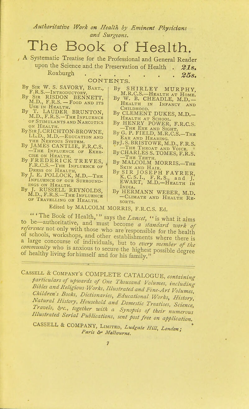 Authoritative Work on Health by Eminent Physicians and Surgeons. The Book of Health. A Systematic Treatise for the Professional and General Reader upon the Science and the Preservation of Health . 21s, Roxburgh 258. CONTENTS. By Sir W. S. SAVORY, Bart., F.R.S.—Introddctory. By Sir RISDON BENNETT, M.D., F.R.S.— Food and its Use in Health. By T. LAUDER BRUNTON, M.D., F.R.S.-Thk Influence OF Stimulants and Narcotics ON Health. By Sir J. CRICHTON-BROWNE, LL.D., M.D.—Education and THE Nervous System. By JAMES CANTLIE, F.R.C.S. —The Influence of Exer. cise on Health. By FREDERICK TREVES, F.R.C.S.—The Influence of Dress on Health. By J. E. POLLOCK, M.D.—The Influence of our Surround- ings ON Health. By J. RUSSELL REYNOLDS M.D., F.R.S.—The Influence OF Travelling on Health. By SHIRLEY MURPHY, M.R.C.S.—Health at Home. By W. B. CHEADLE, M.D,— Health in Infancy and Childhood. By CLEMENT DUKES, M.D.- Health at School. By HENRY POWER, F.R.C.S. —The Eye and Sight. By G. P. FIELD, M.R.C.S.-Thb Ear and Hearing. ByJ. S. BRISTOWE, M.D., F.R.S. —The Throat and Voice. • By CHARLES S. TOMES, F.R.S. —The Teeth. By MALCOLM MORRIS.—The Skin and Hair. By SIR JOSEPH FAYRER, K.C.S.I., F.R.S., and J. EWART, M.D.-Health in India. By HERMANN WEBER, M.D. —Climate and Health Re- sorts. Edited by MALCOLM MORRIS, F.R.C.S. Ed. Z The Book of Health,' says the Lancet,  is what it aims to be-authontative, and must become a standard work of reference not only with those who are'responsible for the health of schools, workshops, and other establishments where there iS ^roiT '^^''T'^ °^ .mdividuals, but to every member of the commjc uty v^ho is anxious to secure the highest possible degree of healthy Imng for himself and for his family. ^ Cassell & Company's COMPLETE CATAl^OGUK, containing tarHculars of upwards of One Thousand Volumes, inclndirt Btbles and Rehgtous Works, Illustrated and Fine-Art Volumes Children s Books, Dictionaries, Educational Works, Histor^ Natural mstory. Household and Domestic Treatises, Science Travels ^c together ^ith a Synopsis of their numerous Illustrated Serial Publications, sent post free on application CASSELL & COMPANY, Limited, Lud^ate Hill, London • * Paris <5r» Mtlbotirne.