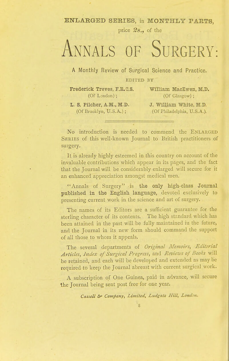 ENLARGED SERIES, in MONTHLY PARTS, price 2s,f of the Annals of Surgery: A Monthly Review of Surgical Science and Practice. EDITED BY Frederick Treves, F.R.C.S. William MacEwen, M.D. (Of London); (Of Glasgow); L. S. Pilclier, A.M., M.D. J. WlUiam WWte, M.D. (Of Brooklyn, U.S.A.) ; (Of Philadelphia, U.S.A.). No introduction is needed to commend the Enlarged Series of this well-known Journal to British practitioners of surgery. It is already highly esteemed in this country on account of the invaluable contributions which appear in its pages, and the fact that the Journal will be considerably enlarged will secure for it an enhanced appreciation amongst medical men. . Annals of Surgery is the only high-class Journal published in the English language, devoted exclusively to presenting current work in the science and art of surgery. The names of its Editors are a sufficient guarantee for the sterling character of its contents. The high standard which has been attained in the past will be fully maintained iu the future, and the Journal in its new form should command the support of all those to whom it appeals. The several departments of Original Memoirs, Editorial Articles, Index of Surgical Progress, and Reviews of Books will be retained, and each will be developed and extended as may be required to keep the Journal abreast with current surgical work. A subscription of One Guinea, paid in advance, will secure the Journal being sent post free for one year. Cassell Company, Limited, Ludgate Hill, London.
