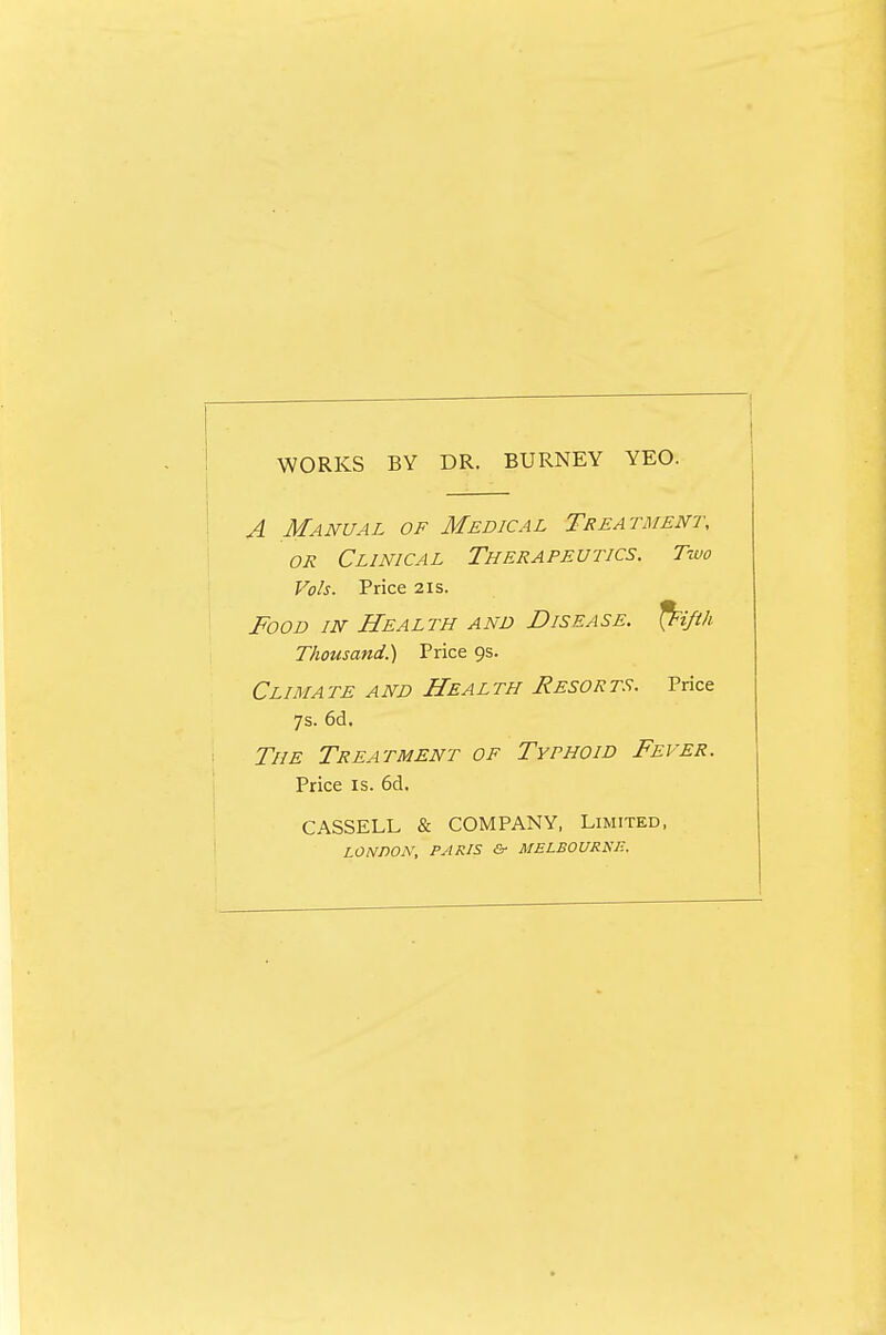 WORKS BY DR. BURNEY YEO. A Manual of Medical Treatment, OR Clinical Therapeutics. Two Vols. Price 21s. Food in Health and Disease, ^ifth Thousand.) Price 9s. ClIMA TE A ND HeA L TH ReSOR TS. Price 7s. 6d. The Treatment of Typhoid Fever. Price IS. 6d. CASSELL & COMPANY, Limited, LONDON, PARIS & MELBOURiSP..