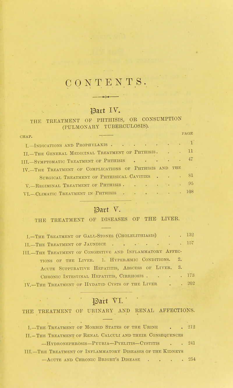 CONTENTS THE TREATMENT OF PHTHISIS, OR CONSUMPTION (PULMONARY TUBERCULOSIS). . PAGE CHAP. I.—Indications and Prophylaxis . ^ XL—The General Medicinal Treatment of Phthisis. . • H III. —Symptomatic Treatment of Phthisis IV. —The Treatment of Complications of Phthisis akd the Surgical Treatment of Phthisical Cavities ... SI v.—Regiminal Treatment of Phthisis fa VI.—Climatic Treatment in Phthisis lOS THE TREATMENT OF DISEASES OP THE LIVER. I. —The Treatment of Gall-Stoses (Cholelithiasis) II. —The Treatment of Jaundice III. —The Treatment of Congestive and Infl.ammatory Affbc ttons of the liver. 1. hvperiemio conditions. 2 Acute Suppurative Hepatitis, Abscess of Liver. 3 Chronic Intestinal Hepatitis, Cirrhosis . IV. —The Treatment of Hydatid Cysts of the Liver 132 157 173 ■20-2 Ipavt VI. ■ • THE TREATMENT OF URINARY AND RENAL AFFECTIONS. I.—The Treatment of Morbid States of the Urine . . 212 II. —The Treatment of Renal Calculi and their Consequences —Hydronephrosis—Pyuria—Pyelitis—Cystitis . . 241 III. —The Treatment of Inflammatory Diseases of the Kidneys —AcoTE and Chronic Brioht's Disease .... '254