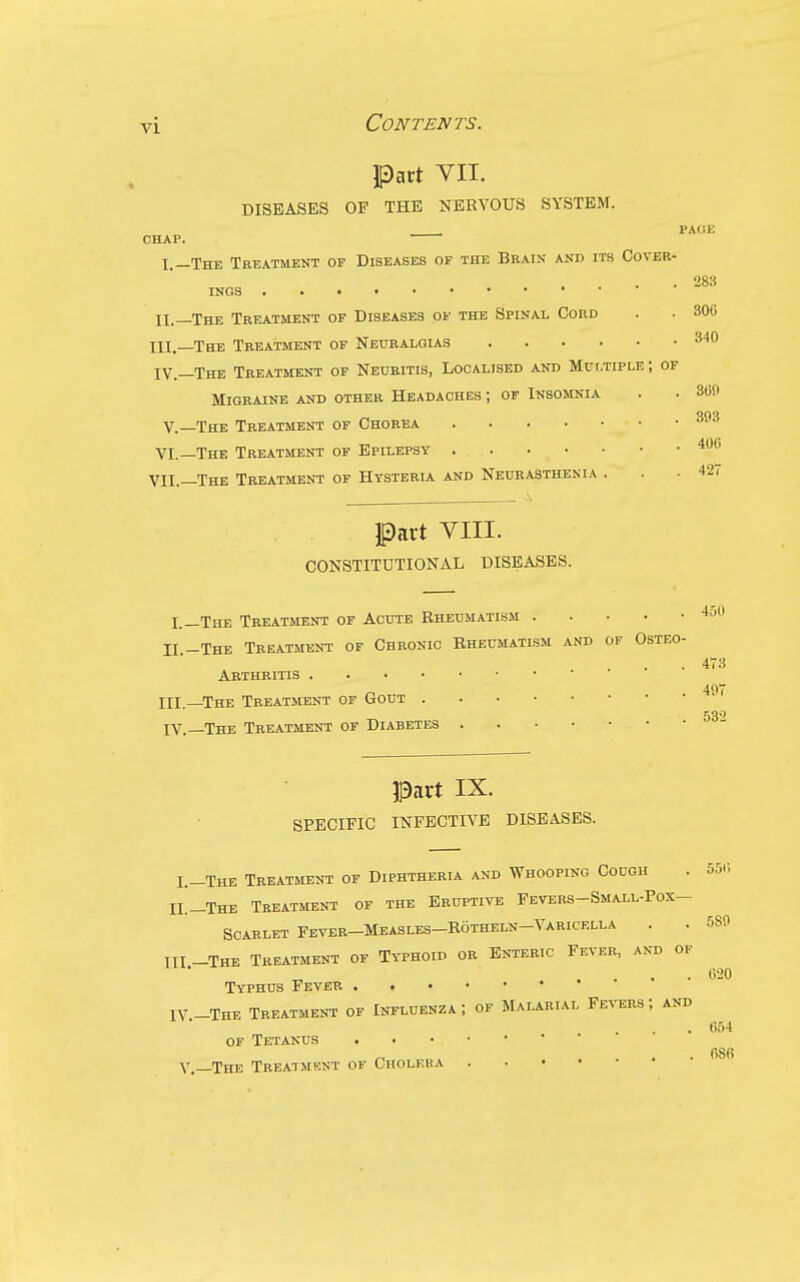 Pact VIL DISEASES OF THE NERVOUS SYSTEM. PAdi: CHAP. I.—The Treatment op Diseases op the Brain and its Cover- . 283 INGS II. —The Treatment op Diseases op the Spinal Cord . . 306 III. _The Treatment op Neuralgias IV. —The Treatment of Neuritis, Localised and Multiple ; of Migraine and other Headaches ; of Insomnia . . 360 qqq v.—The Treatment of Chorea VI.—The Treatment of Epilepsy VII.—The Treatment of Hysteria and Neurasthenia . . - 42i part VIII. CONSTITUTIONAL DISEASES. I.—The Treatment op Acute Rheumatism II -The Treatment of Chronic Rheumatism and of Osteo- . 4T3 Arthritis 497 III. —The Treatment of Gout 53*^ IV. —The Treatment of Diabetes Part IX. SPECIFIC INFECTIVE DISEASES. L-The Treatment op Diphtheria and Whooping Cough . 55r, II._The Treatment op the Eruptive Fevers-Small-Pox- SCARLET Fever-Measles-Rotheln-Varicella . . 5S9 III -The Treatment of Typhoid or Enteric Fever, and of . . . • Typhus Fever IV-The Treatment of Influenza; op Malarial FE^'ERs; and . 654 OF Tetanus . 68fi Y. ^The Treatment of Gholeba . . • •