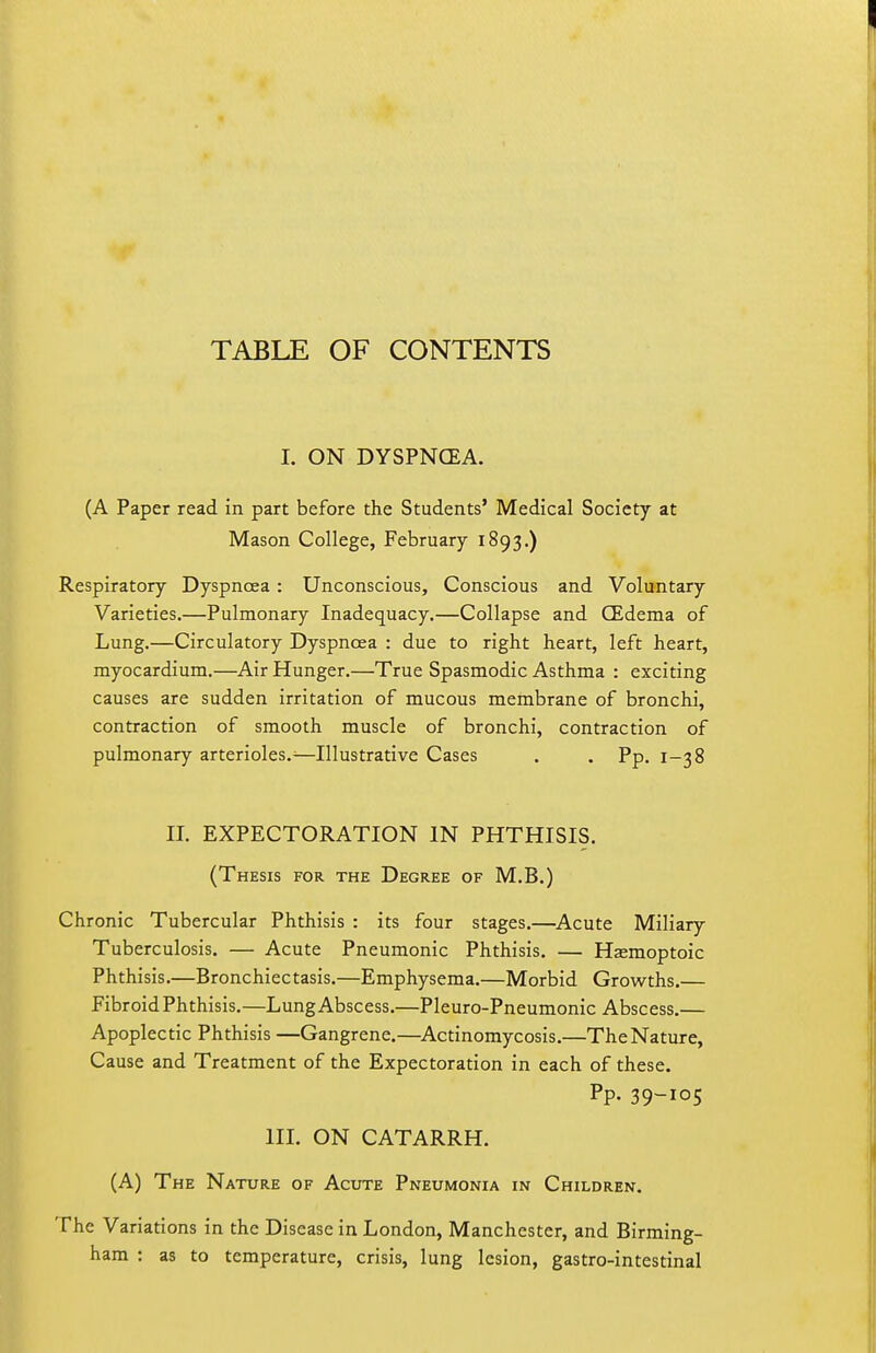 TABLE OF CONTENTS I. ON DYSPNOEA. (A Paper read In part before the Students' Medical Society at Mason College, February 1893.) Respiratory Dyspnc3ea : Unconscious, Conscious and Voluntary Varieties.—Pulmonary Inadequacy.—Collapse and CEdema of Lung.—Circulatory Dyspnoea : due to right heart, left heart, myocardium.—Air Hunger.—True Spasmodic Asthma : exciting causes are sudden irritation of mucous membrane of bronchi, contraction of smooth muscle of bronchi, contraction of pulmonary arterioles.^—Illustrative Cases . . Pp. 1-38 II. EXPECTORATION IN PHTHISIS. (Thesis for the Degree of M.B.) Chronic Tubercular Phthisis : its four stages.—Acute Miliary Tuberculosis. — Acute Pneumonic Phthisis. — Hjemoptoic Phthisis.—Bronchiec tasis.—Emphysema.—Morbid Growths.— Fibroid Phthisis.—Lung Abscess.—Pleuro-Pneumonic Abscess.— Apoplectic Phthisis —Gangrene.—Actinomycosis.—The Nature, Cause and Treatment of the Expectoration in each of these. Pp. 39-105 III. ON CATARRH. (A) The Nature of Acute Pneumonia in Children. The Variations in the Disease in London, Manchester, and Birming- ham : as to temperature, crisis, lung lesion, gastro-intestinal