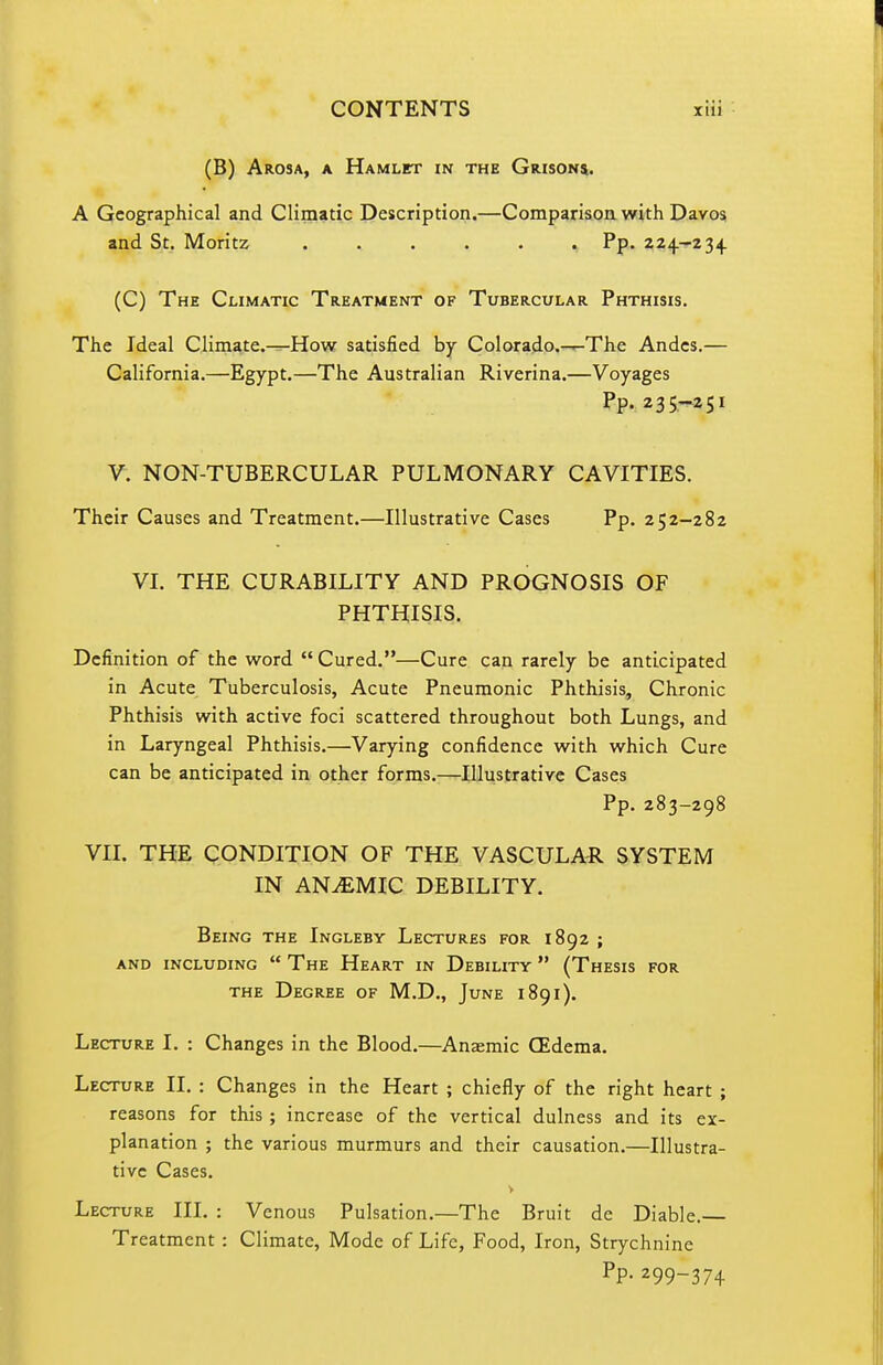 (B) Arosa, a Hamlet in the Grisons. A Geographical and Climatic Description.—Comparison with Davos and St. Moritz ...... Pp. 224.-234 (C) The Climatic Treatment of Tubercular Phthisis. The Ideal Climate.-^How satisfied by Colorado.-^The Andes.— California.—Egypt.—The Australian Riverina.—Voyages Pp. 235,-251 V. NON-TUBERCULAR PULMONARY CAVITIES. Their Causes and Treatment.—Illustrative Cases Pp. 252-282 VI. THE CURABILITY AND PROGNOSIS OF PHTHISIS. Definition of the v?ord  Cured.—Cure can rarely be anticipated in Acute Tuberculosis, Acute Pneumonic Phthisis, Chronic Phthisis with active foci scattered throughout both Lungs, and in Laryngeal Phthisis.—Varying confidence with which Cure can be anticipated in other forms.—Illustrative Cases Pp. 283-298 VII. THE CONDITION OF THE VASCULAR SYSTEM IN ANEMIC DEBILITY. Being the Ingleby Lectures for 1892 ; AND including  The Heart IN Debility  (Thesis for the Degree of M.D., June 1891). Lecture I. : Changes in the Blood.—Anaemic (Edema. Lecture II. : Changes in the Heart ; chiefly of the right heart ; reasons for this ; increase of the vertical dulness and its ex- planation ; the various murmurs and their causation.—Illustra- tive Cases. Lecture III. : Venous Pulsation.—The Bruit de Diable.— Treatment : Climate, Mode of Life, Food, Iron, Strychnine PP- 299-374