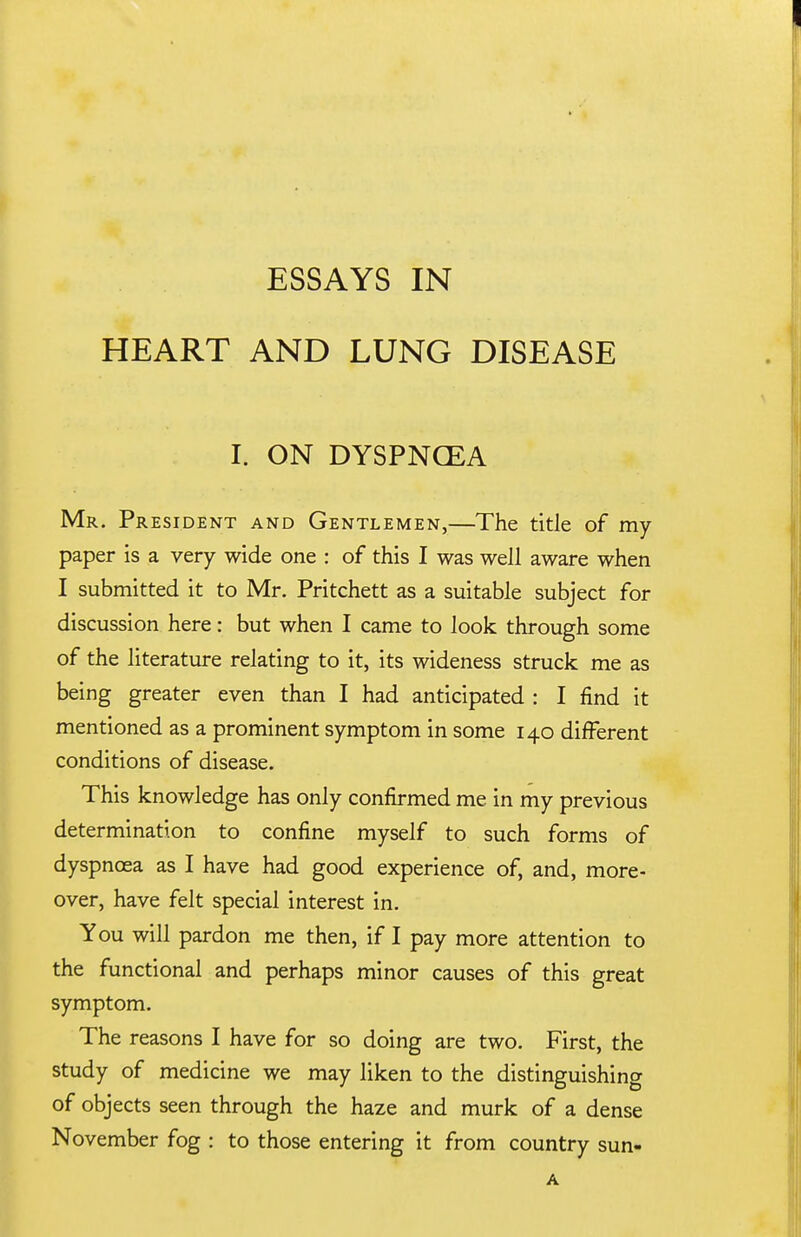 ESSAYS IN HEART AND LUNG DISEASE I. ON DYSPNOEA Mr. President and Gentlemen,—The title of my paper is a very wide one : of this I was well aware when I submitted it to Mr. Pritchett as a suitable subject for discussion here: but when I came to look through some of the literature relating to it, its wideness struck me as being greater even than I had anticipated : I find it mentioned as a prominent symptom in some 140 different conditions of disease. This knowledge has only confirmed me in my previous determination to confine myself to such forms of dyspnoea as I have had good experience of, and, more- over, have felt special interest in. You will pardon me then, if I pay more attention to the functional and perhaps minor causes of this great symptom. The reasons I have for so doing are two. First, the study of medicine we may liken to the distinguishing of objects seen through the haze and murk of a dense November fog : to those entering it from country sun-