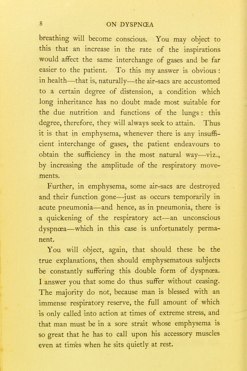 breathing will become conscious. You may object to this that an increase in the rate of the inspirations would affect the same interchange of gases and be far easier to the patient. To this my answer is obvious : in health—that is, naturally—the air-sacs are accustomed to a certain degree of distension, a condition which long inheritance has no doubt made most suitable for the due nutrition and functions of the lungs: this degree, therefore, they will always seek to attain. Thus it is that in emphysema, whenever there is any insuffi- cient interchange of gases, the patient endeavours to obtain the sufficiency in the most natural way—viz., by increasing the amplitude of the respiratory move- ments. Further, in emphysema, some air-sacs are destroyed and their function gone—-just as occurs temporarily in acute pneumonia—and hence, as in pneumonia, there is a quickening of the respiratory act—an unconscious dyspnoea—which in this case is unfortunately perma- nent. You will object, again, that should these be the true explanations, then should emphysematous subjects be constantly suffering this double form of dyspnoea. I answer you that some do thus suffer without ceasing. The majority do not, because man is blessed with an immense respiratory reserve, the full amount of which is only called into action at times of extreme stress, and that man must be in a sore strait whose emphysema is so great that he has to call upon his accessory muscles even at times when he sits quietly at rest.