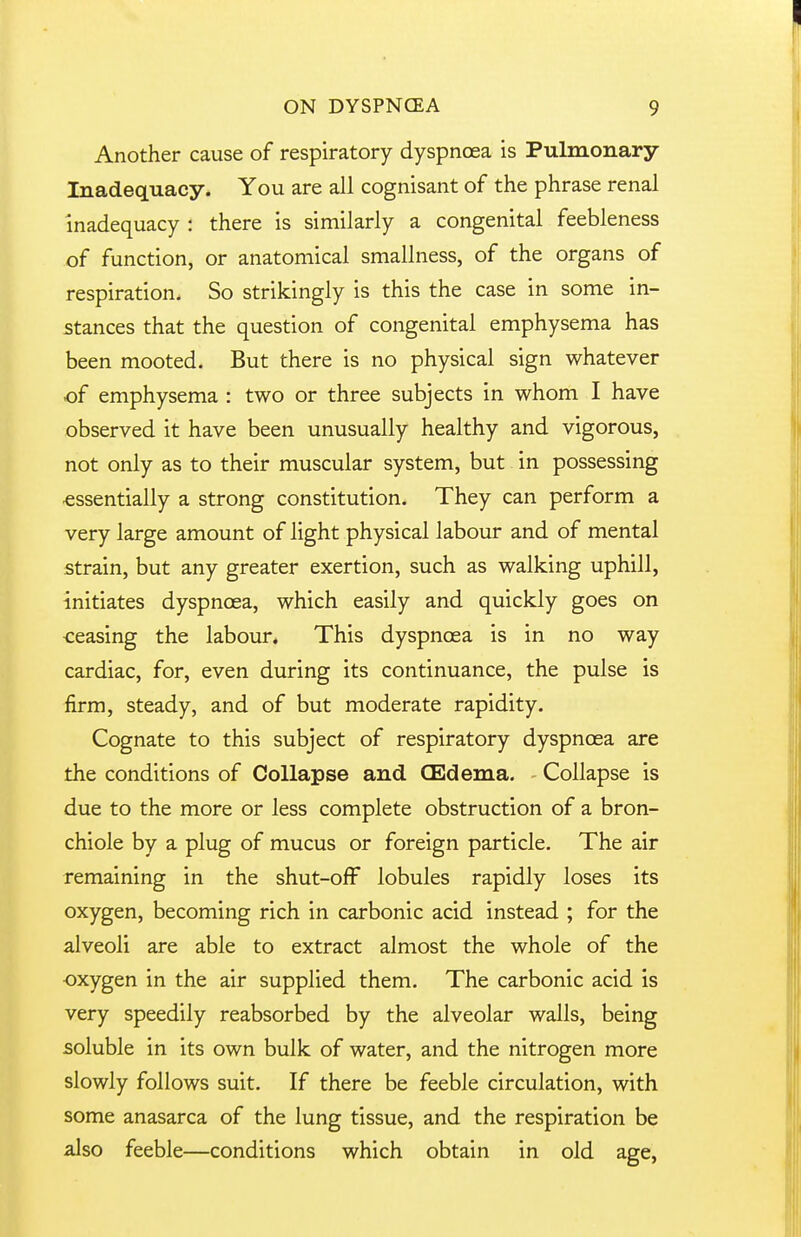 Another cause of respiratory dyspnoea is Pulmonary Inadequacy. You are all cognisant of the phrase renal Inadequacy : there is similarly a congenital feebleness of function, or anatomical smallness, of the organs of respiration. So strikingly is this the case in some in- stances that the question of congenital emphysema has been mooted. But there is no physical sign whatever of emphysema : two or three subjects in whom I have observed it have been unusually healthy and vigorous, not only as to their muscular system, but in possessing essentially a strong constitution. They can perform a very large amount of light physical labour and of mental strain, but any greater exertion, such as walking uphill, initiates dyspnoea, which easily and quickly goes on <;easing the labour. This dyspnoea is in no way cardiac, for, even during its continuance, the pulse is firm, steady, and of but moderate rapidity. Cognate to this subject of respiratory dyspnoea are the conditions of Collapse and CEdema. Collapse is due to the more or less complete obstruction of a bron- chiole by a plug of mucus or foreign particle. The air remaining in the shut-off lobules rapidly loses its oxygen, becoming rich in carbonic acid instead ; for the alveoli are able to extract almost the whole of the oxygen in the air supplied them. The carbonic acid is very speedily reabsorbed by the alveolar walls, being soluble in its own bulk of water, and the nitrogen more slowly follows suit. If there be feeble circulation, with some anasarca of the lung tissue, and the respiration be also feeble—conditions which obtain in old age,