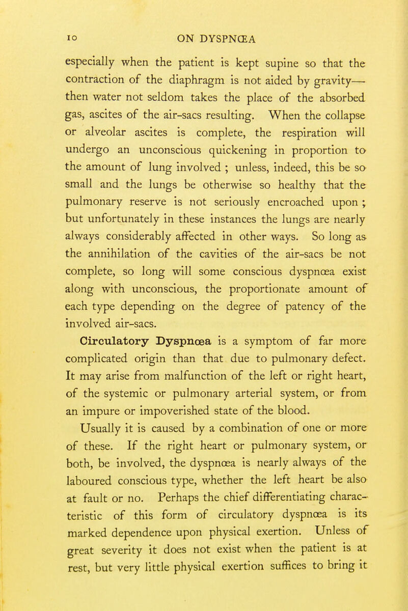 especially when the patient is kept supine so that the contraction of the diaphragm is not aided by gravity— then water not seldom takes the place of the absorbed gas, ascites of the air-sacs resulting. When the collapse or alveolar ascites is complete, the respiration will undergo an unconscious quickening in proportion to the amount of lung involved ; unless, indeed, this be so- small and the lungs be otherwise so healthy that the pulmonary reserve is not seriously encroached upon ; but unfortunately in these instances the lungs are nearly always considerably affected in other ways. So long as the annihilation of the cavities of the air-sacs be not complete, so long will some conscious dyspnoea exist along with unconscious, the proportionate amount of each type depending on the degree of patency of the involved air-sacs. Circulatory Dyspnoea is a symptom of far more complicated origin than that due to pulmonary defect. It may arise from malfunction of the left or right heart, of the systemic or pulmonary arterial system, or from an impure or impoverished state of the blood. Usually it is caused by a combination of one or more of these. If the right heart or pulmonary system, or both, be involved, the dyspnoea is nearly always of the laboured conscious type, whether the left heart be also at fault or no. Perhaps the chief differentiating charac- teristic of this form of circulatory dyspnoea is its marked dependence upon physical exertion. Unless of great severity it does not exist when the patient is at rest, but very little physical exertion suffices to bring it