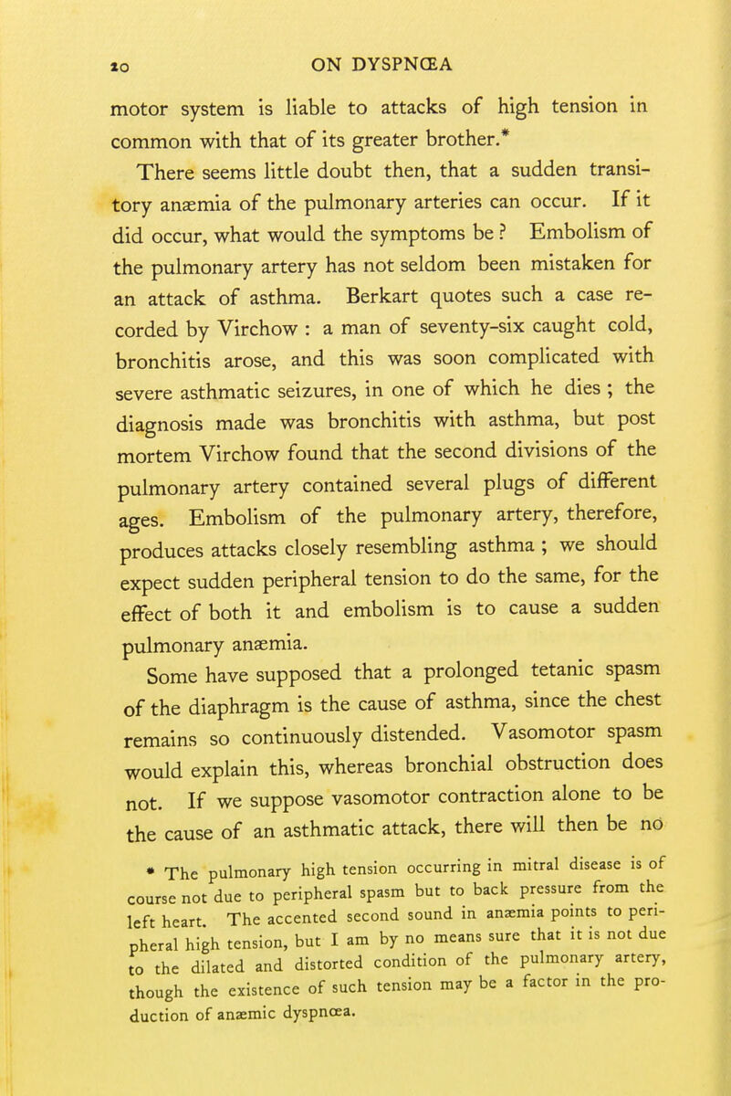 motor system is liable to attacks of high tension in common with that of its greater brother.* There seems little doubt then, that a sudden transi- tory anaemia of the pulmonary arteries can occur. If it did occur, what would the symptoms be ? Embolism of the pulmonary artery has not seldom been mistaken for an attack of asthma. Berkart quotes such a case re- corded by Virchow : a man of seventy-six caught cold, bronchitis arose, and this was soon complicated with severe asthmatic seizures, in one of which he dies ; the diagnosis made was bronchitis with asthma, but post mortem Virchow found that the second divisions of the pulmonary artery contained several plugs of different ages. Embolism of the pulmonary artery, therefore, produces attacks closely resembling asthma ; we should expect sudden peripheral tension to do the same, for the effect of both it and embolism is to cause a sudden pulmonary anaemia. Some have supposed that a prolonged tetanic spasm of the diaphragm is the cause of asthma, since the chest remains so continuously distended. Vasomotor spasm would explain this, whereas bronchial obstruction does not. If we suppose vasomotor contraction alone to be the cause of an asthmatic attack, there will then be no • The pulmonary high tension occurring in mitral disease is of course not due to peripheral spasm but to back pressure from the left heart The accented second sound in anasmia points to peri- pheral high tension, but I am by no means sure that it is not due to the dilated and distorted condition of the pulmonary artery, though the existence of such tension may be a factor in the pro- duction of anaemic dyspnoea.