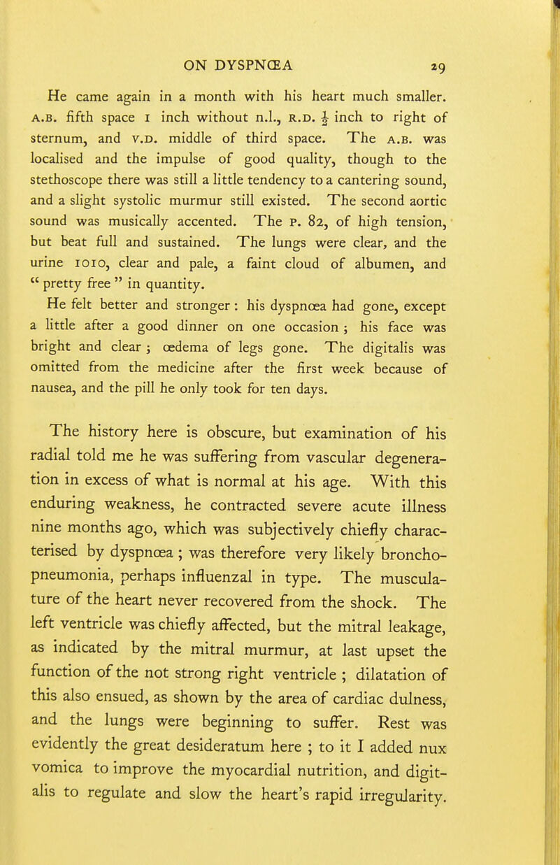 He came again in a month with his heart much smaller. A.B. fifth space i inch without n.L, r.d. h inch to right of sternum, and v.D. middle of third space. The a.b. was localised and the impulse of good quality, though to the stethoscope there was still a little tendency to a cantering sound, and a slight systolic murmur still existed. The second aortic sound was musically accented. The P. 82, of high tension, but beat full and sustained. The lungs were clear, and the urine loio, clear and pale, a faint cloud of albumen, and  pretty free  in quantity. He felt better and stronger: his dyspnoea had gone, except a little after a good dinner on one occasion ; his face was bright and clear ; oedema of legs gone. The digitalis was omitted from the medicine after the first week because of nausea, and the pill he only took for ten days. The history here is obscure, but examination of his radial told me he was suffering from vascular degenera- tion in excess of what is normal at his age. With this enduring weakness, he contracted severe acute illness nine months ago, which was subjectively chiefly charac- terised by dyspnoea ; was therefore very likely broncho- pneumonia, perhaps influenzal in type. The muscula- ture of the heart never recovered from the shock. The left ventricle was chiefly affected, but the mitral leakage, as indicated by the mitral murmur, at last upset the function of the not strong right ventricle ; dilatation of this also ensued, as shown by the area of cardiac dulness, and the lungs were beginning to suffer. Rest was evidently the great desideratum here ; to it I added nux vomica to improve the myocardial nutrition, and digit- alis to regulate and slow the heart's rapid irregularity.