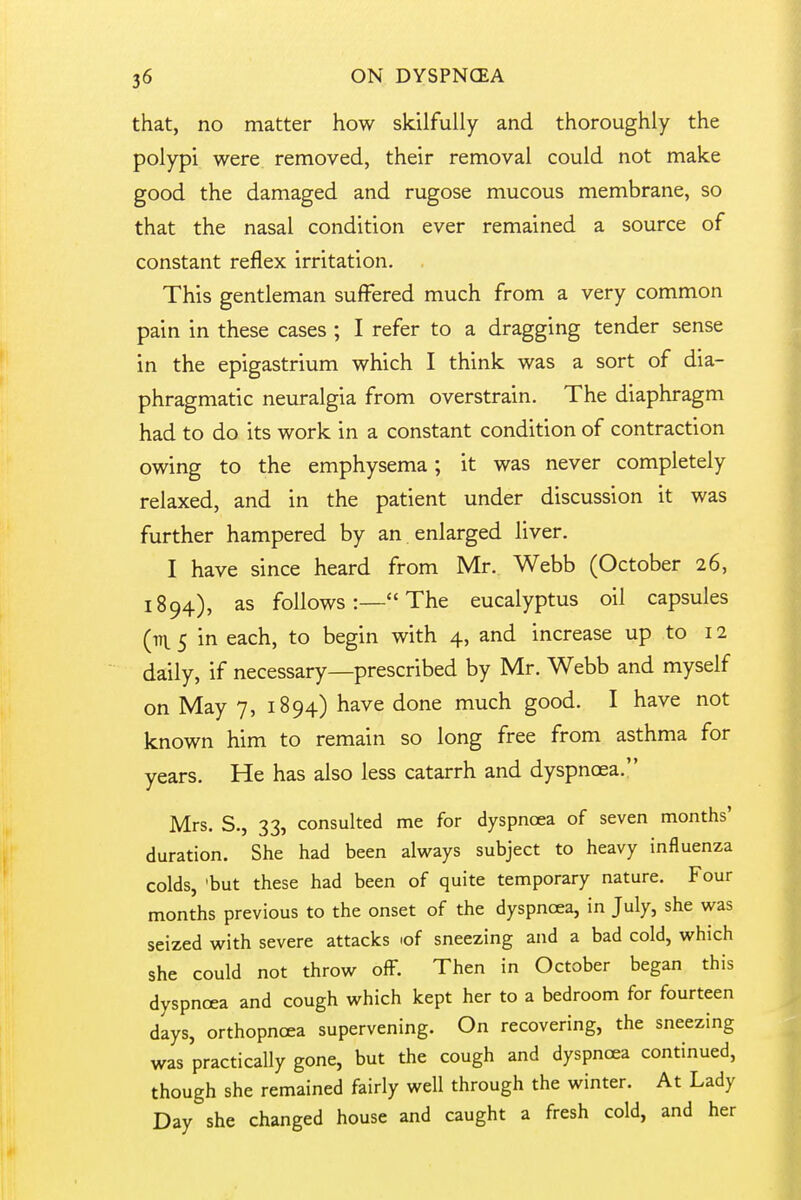 that, no matter how skilfully and thoroughly the polypi were removed, their removal could not make good the damaged and rugose mucous membrane, so that the nasal condition ever remained a source of constant reflex irritation. This gentleman suffered much from a very common pain in these cases ; I refer to a dragging tender sense in the epigastrium which I think was a sort of dia- phragmatic neuralgia from overstrain. The diaphragm had to do its work in a constant condition of contraction owing to the emphysema; it was never completely relaxed, and in the patient under discussion it was further hampered by an enlarged liver. I have since heard from Mr. Webb (October 26, 1894), as follows:— The eucalyptus oil capsules (tn. 5 in each, to begin with 4, and increase up to 12 daily, if necessary—prescribed by Mr. Webb and myself on May 7, 1894) have done much good. I have not known him to remain so long free from asthma for years. He has also less catarrh and dyspnoea. Mrs. S., 33, consulted me for dyspnoea of seven months' duration. She had been always subject to heavy influenza colds, 'but these had been of quite temporary nature. Four months previous to the onset of the dyspnoea, in July, she was seized with severe attacks lof sneezing and a bad cold, which she could not throw off. Then in October began this dyspnoea and cough which kept her to a bedroom for fourteen days, orthopncea supervening. On recovering, the sneezing was practically gone, but the cough and dyspnoea continued, though she remained fairly well through the winter. At Lady Day she changed house and caught a fresh cold, and her