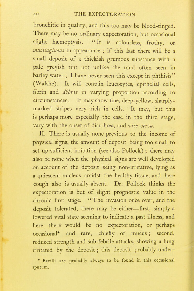 bronchitic in quality, and this too may be blood-tinged. There may be no ordinary expectoration, but occasional slight haemoptysis. It is colourless, frothy, or mucilaginous in appearance ; if this last there will be a small deposit of a thickish grumous substance with a pale greyish tint not unlike the mud often seen in barley water ; I have never seen this except in phthisis (Walshe). It will, contain leucocytes, epithelial cells, fibrin and debris in varying proportion according to circumstances. It may show fine, deep-yellow, sharply- marked stripes very rich in cells. It may, but this is perhaps more especially the case in the third stage, vary with the onset of diarrhoea, and vice versa. II. There is usually none previous to the income of physical signs, the amount of deposit being too small to set up sufficient irritation (see also Pollock) ; there may also be none when the physical signs are well developed on account of the deposit being non-irritative, lying as a quiescent nucleus amidst the healthy tissue, and here cough also is usually absent. Dr. Pollock thinks the expectoration is but of slight prognostic value in the chronic first stage. The invasion once over, and the deposit tolerated, there may be either—first, simply a lowered vital state seeming to indicate a past illness, and here there would be no expectoration, or perhaps occasional* and rare, chiefly of mucus; second, reduced strength and sub-febrile attacks, showing a lung irritated by the deposit ; this deposit probably under- * Bacilli are probably always to be found in this occasional sputum.