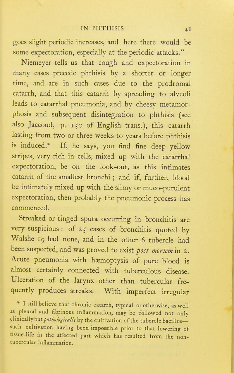 goes slight periodic increases, and here there would be some expectoration, especially at the periodic attacks. Niemeyer tells us that cough and expectoration in many cases precede phthisis by a shorter or longer time, and are in such cases due to the prodromal catarrh, and that this catarrh by spreading to alveoli leads to catarrhal pneumonia, and by cheesy metamor- phosis and subsequent disintegration to phthisis (see also Jaccoud, p. 150 of English trans.), this catarrh lasting from two or three weeks to years before phthisis is induced.* If, he says, you find fine deep yellow stripes, very rich in cells, mixed up with the catarrhal expectoration, be on the look-out, as this intimates catarrh of the smallest bronchi ; and if, further, blood be intimately mixed up with the slimy or muco-purulent expectoration, then probably the pneumonic process has commenced. Streaked or tinged sputa occurring in bronchitis are very suspicious : of 25 cases of bronchitis quoted by Walshe 19 had none, and in the other 6 tubercle had been suspected, and was proved to exist post mortem in 2. Acute pneumonia with haemoptysis of pure blood is almost certainly connected with tuberculous disease. Ulceration of the larynx other than tubercular fre- quently produces streaks. With imperfect irregular * I still believe that chronic catarrh, typical or otherwise, as well as pleural and fibrinous inflammation, may be followed not only c\\mz%\\^\iXit pathologically by the cultivation of the tubercle bacillus such cultivation having been impossible prior to that lowering of tissue-life in the affected part which has resulted from the non- tubercular inflammation.