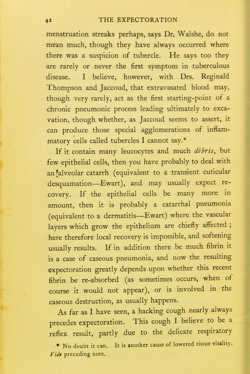 menstruation streaks perhaps, says Dr. Walshe, do not mean much, though they have always occurred where there was a suspicion of tubercle. He says too they are rarely or never the first symptom in tuberculous disease. I believe, however, with Drs. Reginald Thompson and Jaccoud, that extravasated blood may, though very rarely, act as the first starting-point of a chronic pneumonic process leading ultimately to exca- vation, though whether, as Jaccoud seems to assert, it can produce those special agglomerations of inflam- matory cells called tubercles I cannot say.* If it contain many leucocytes and much debris^ but few epithelial cells, then you have probably to deal with an [alveolar catarrh (equivalent to a transient cuticular desquamation—Ewart), and may usually expect re- covery. If the epithelial cells be many more in amount, then it is probably a catarrhal pneumonia (equivalent to a dermatitis—Ewart) where the vascular layers which grow the epithelium are chiefly affected ; here therefore local recovery is impossible, and softening usually results. If in addition there be much fibrin it is a case of caseous pneumonia, and now the resultmg expectoration greatly depends upon whether this recent fibrin be re-absorbed (as sometimes occurs, when of course it would not appear), or is involved in the caseous destruction, as usually happens. As far as I have seen, a hacking cough nearly always precedes expectoration. This cough I believe to be a reflex result, partly due to the delicate respiratory • No doubt it can. It is another cause of lowered tissue vitality. Fidt preceding note.