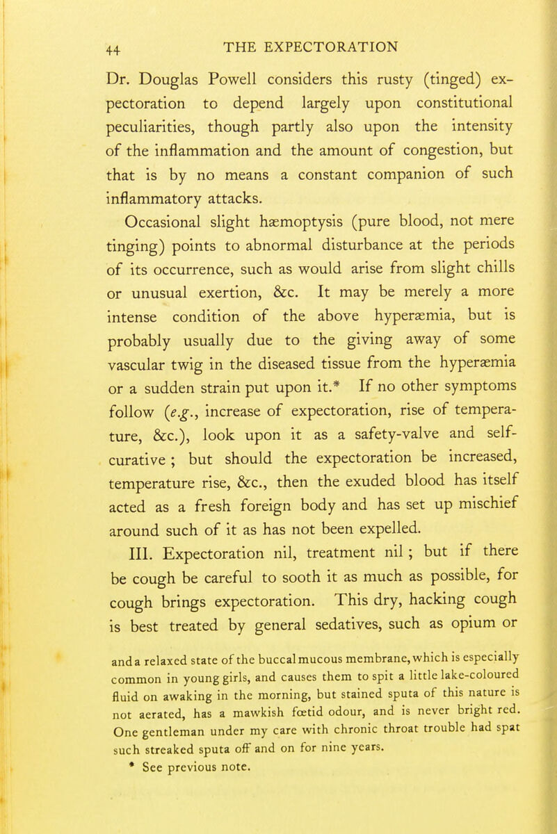 Dr. Douglas Powell considers this rusty (tinged) ex- pectoration to depend largely upon constitutional peculiarities, though partly also upon the intensity of the inflammation and the amount of congestion, but that is by no means a constant companion of such inflammatory attacks. Occasional slight haemoptysis (pure blood, not mere tinging) points to abnormal disturbance at the periods of its occurrence, such as would arise from slight chills or unusual exertion, &c. It may be merely a more intense condition of the above hyperaemia, but is probably usually due to the giving away of some vascular twig in the diseased tissue from the hyperaemia or a sudden strain put upon it.* If no other symptoms follow {e.g., increase of expectoration, rise of tempera- ture, &c.), look upon it as a safety-valve and self- curative ; but should the expectoration be increased, temperature rise, &c., then the exuded blood has itself acted as a fresh foreign body and has set up mischief around such of it as has not been expelled. III. Expectoration nil, treatment nil ; but if there be cough be careful to sooth it as much as possible, for cough brings expectoration. This dry, hacking cough is best treated by general sedatives, such as opium or anda relaxed state of the buccalmucous membrane, which is especially common in young girls, and causes them to spit a little lake-coloured fluid on awaking in the morning, but stained sputa of this nature is not aerated, has a mawkish foetid odour, and is never bright red. One gentleman under my care with chronic throat trouble had spat such streaked sputa off and on for nine years. • See previous note.