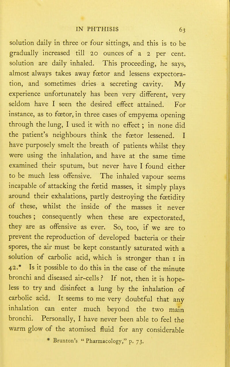 solution daily in three or four sittings, and this is to be gradually increased till 20 ounces of a 2 per cent, solution are daily inhaled. This proceeding, he says, almost always takes away foetor and lessens expectora- tion, and sometimes dries a secreting cavity. My experience unfortunately has been very different, very seldom have I seen the desired efi^ect attained. For instance, as to foetor, in three cases of empyema opening through the lung, I used it with no effect; in none did the patient's neighbours think the foetor lessened. I have purposely smelt the breath of patients whilst they were using the inhalation, and have at the same time examined their sputum, but never have I found either to be much less offensive. The inhaled vapour seems incapable of attacking the foetid masses, it simply plays around their exhalations, partly destroying the fcetidity of these, whilst the inside of the masses it never touches; consequently when these are expectorated, they are as off^ensive as ever. So, too, if we are to prevent the reproduction of developed bacteria or their spores, the air must be kept constantly saturated with a solution of carbolic acid, which is stronger than i in 42.* Is it possible to do this in the case of the minute bronchi and diseased air-cells ? If not, then it is hope- less to try and disinfect a lung by the inhalation of carbolic acid. It seems to me very doubtful that any inhalation can enter much beyond the two main bronchi. Personally, I have never been able to feel the warm glow of the atomised fluid for any considerable * Brunton's  Pharmacology, p. 73.