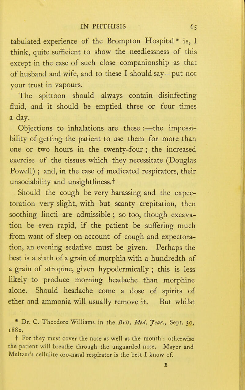 tabulated experience of the Brompton Hospital * is, I think, quite sufficient to show the needlessness of this except in the case of such close companionship as that of husband and wife, and to these I should say—put not your trust in vapours. The spittoon should always contain disinfecting fluid, and it should be emptied three or four times a day. Objections to inhalations are these :—the impossi- bility of getting the patient to use them for more than one or two hours in the twenty-four ; the increased exercise of the tissues which they necessitate (Douglas Powell) ; and, in the case of medicated respirators, their unsociability and unsightliness.t Should the cough be very harassing and the expec- toration very slight, with but scanty crepitation, then soothing lincti are admissible ; so too, though excava- tion be even rapid, if the patient be suiFering much from want of sleep on account of cough and expectora- tion, an evening sedative must be given. Perhaps the best is a sixth of a grain of morphia with a hundredth of a grain of atropine, given hypodermically ; this is less likely to produce morning headache than morphine alone. Should headache come a dose of spirits of ether and ammonia will usually remove it. But whilst * Dr. C. Theodore Willi ams in the Brit, Med, Jour,, Sept. 30» 1882. t For they must cover the nose as well as the mouth : otherwise the patient will breathe through the unguarded nose. Mayer and Meltzer's cellulite oro-nasal respirator is the best I know of. £