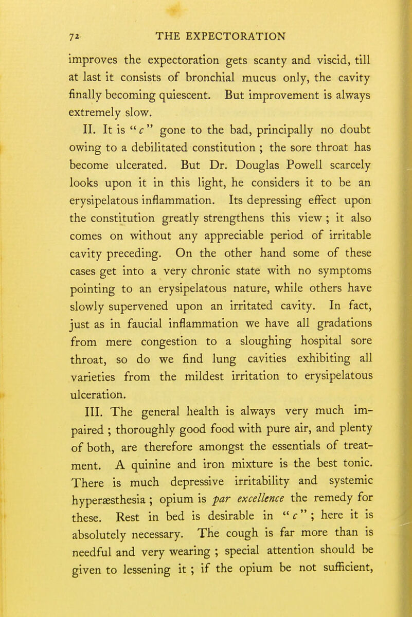 improves the expectoration gets scanty and viscid, till at last it consists of bronchial mucus only, the cavity finally becoming quiescent. But improvement is always extremely slow. II. It is  c gone to the bad, principally no doubt owing to a debilitated constitution ; the sore throat has become ulcerated. But Dr. Douglas Powell scarcely looks upon it in this light, he considers it to be an erysipelatous inflammation. Its depressing effect upon the constitution greatly strengthens this view ; it also comes on without any appreciable period of irritable cavity preceding. On the other hand some of these cases get into a very chronic state with no symptoms pointing to an erysipelatous nature, while others have slowly supervened upon an irritated cavity. In fact, just as in faucial inflammation we have all gradations from mere congestion to a sloughing hospital sore throat, so do we find lung cavities exhibiting all varieties from the mildest irritation to erysipelatous ulceration. in. The general health is always very much im- paired ; thoroughly good food with pure air, and plenty of both, are therefore amongst the essentials of treat- ment. A quinine and iron mixture is the best tonic. There is much depressive irritability and systemic hyperesthesia ; opium is par excellence the remedy for these. Rest in bed is desirable in  f ; here it is absolutely necessary. The cough is far more than is needful and very wearing ; special attention should be given to lessening it ; if the opium be not sufficient,