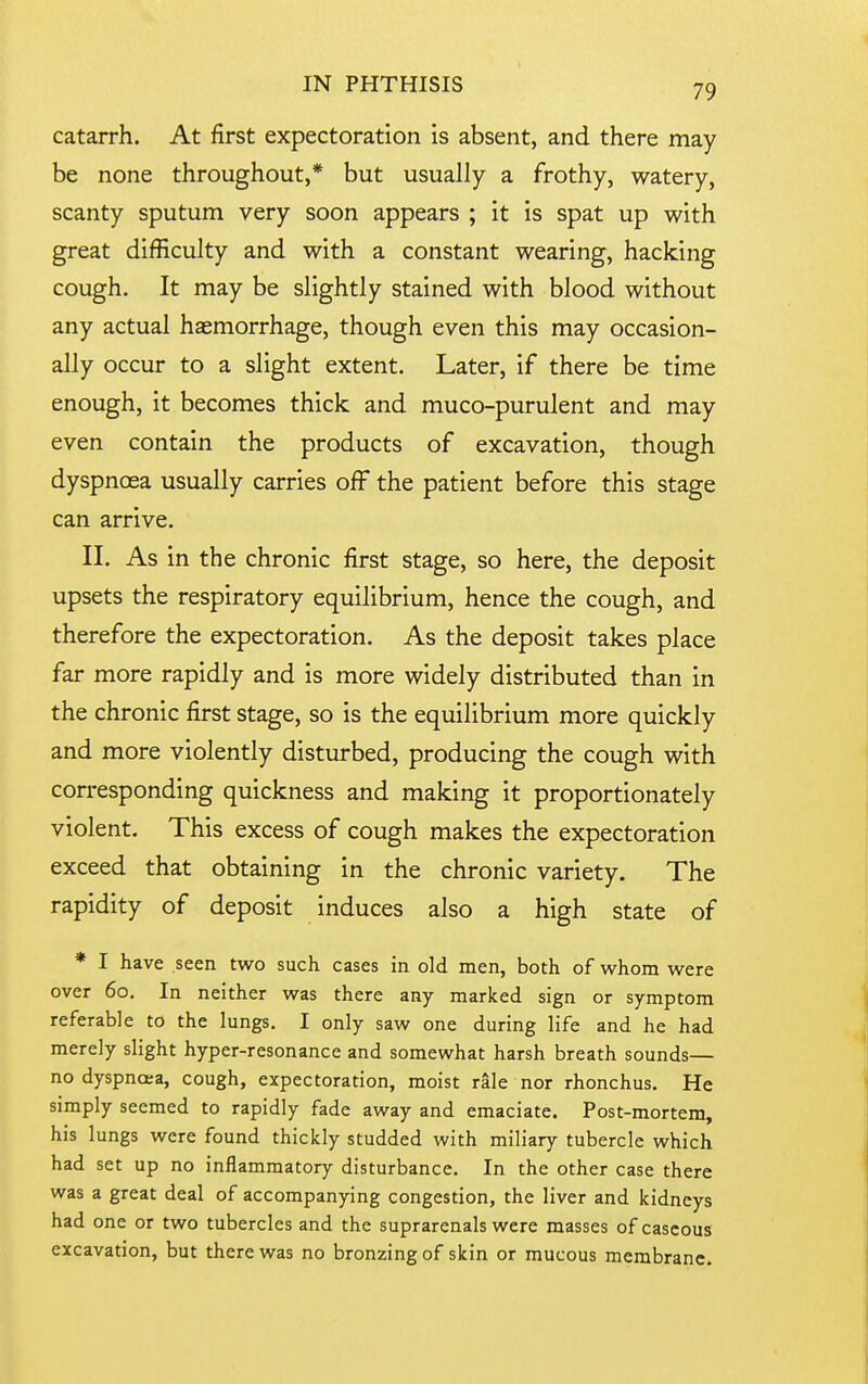 catarrh. At first expectoration is absent, and there may be none throughout,* but usually a frothy, watery, scanty sputum very soon appears ; it is spat up with great difficulty and with a constant wearing, hacking cough. It may be slightly stained with blood without any actual haemorrhage, though even this may occasion- ally occur to a slight extent. Later, if there be time enough, it becomes thick and muco-purulent and may even contain the products of excavation, though dyspnoea usually carries off the patient before this stage can arrive. II. As in the chronic first stage, so here, the deposit upsets the respiratory equilibrium, hence the cough, and therefore the expectoration. As the deposit takes place far more rapidly and is more widely distributed than in the chronic first stage, so is the equilibrium more quickly and more violently disturbed, producing the cough with corresponding quickness and making it proportionately violent. This excess of cough makes the expectoration exceed that obtaining in the chronic variety. The rapidity of deposit induces also a high state of * I have .seen two such cases in old men, both of whom were over 60. In neither was there any marked sign or symptom referable to the lungs, I only saw one during life and he had merely slight hyper-resonance and somewhat harsh breath sounds— no dyspnoea, cough, expectoration, moist rale nor rhonchus. He simply seemed to rapidly fade away and emaciate. Post-mortem, his lungs were found thickly studded with miliary tubercle which had set up no inflammatory disturbance. In the other case there was a great deal of accompanying congestion, the liver and kidneys had one or two tubercles and the suprarenals were masses of caseous excavation, but there was no bronzing of skin or mucous membrane.