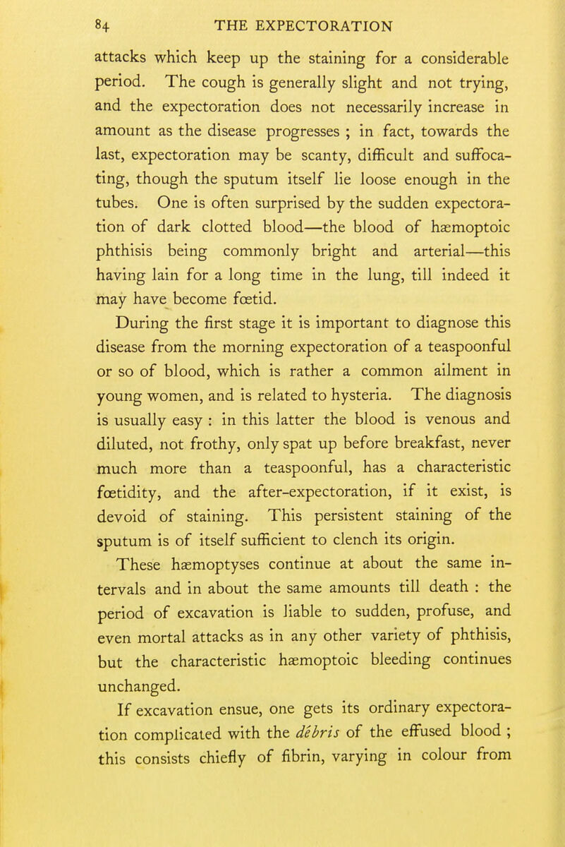 attacks which keep up the staining for a considerable period. The cough is generally slight and not trying, and the expectoration does not necessarily increase in amount as the disease progresses ; in fact, towards the last, expectoration may be scanty, difficult and suffoca- ting, though the sputum itself lie loose enough in the tubes. One is often surprised by the sudden expectora- tion of dark clotted blood—the blood of hasmoptoic phthisis being commonly bright and arterial—this having lain for a long time in the lung, till indeed it may have become foetid. During the first stage it is important to diagnose this disease from the morning expectoration of a teaspoonful or so of blood, which is rather a common ailment in young women, and is related to hysteria. The diagnosis is usually easy : in this latter the blood is venous and diluted, not frothy, only spat up before breakfast, never much more than a teaspoonful, has a characteristic foetidity, and the after-expectoration, if it exist, is devoid of staining. This persistent staining of the sputum is of itself sufficient to clench its origin. These haemoptyses continue at about the same in- tervals and in about the same amounts till death : the period of excavation is liable to sudden, profuse, and even mortal attacks as in any other variety of phthisis, but the characteristic haemoptoic bleeding continues unchanged. If excavation ensue, one gets its ordinary expectora- tion complicated with the debris of the effused blood ; this consists chiefly of fibrin, varying in colour from