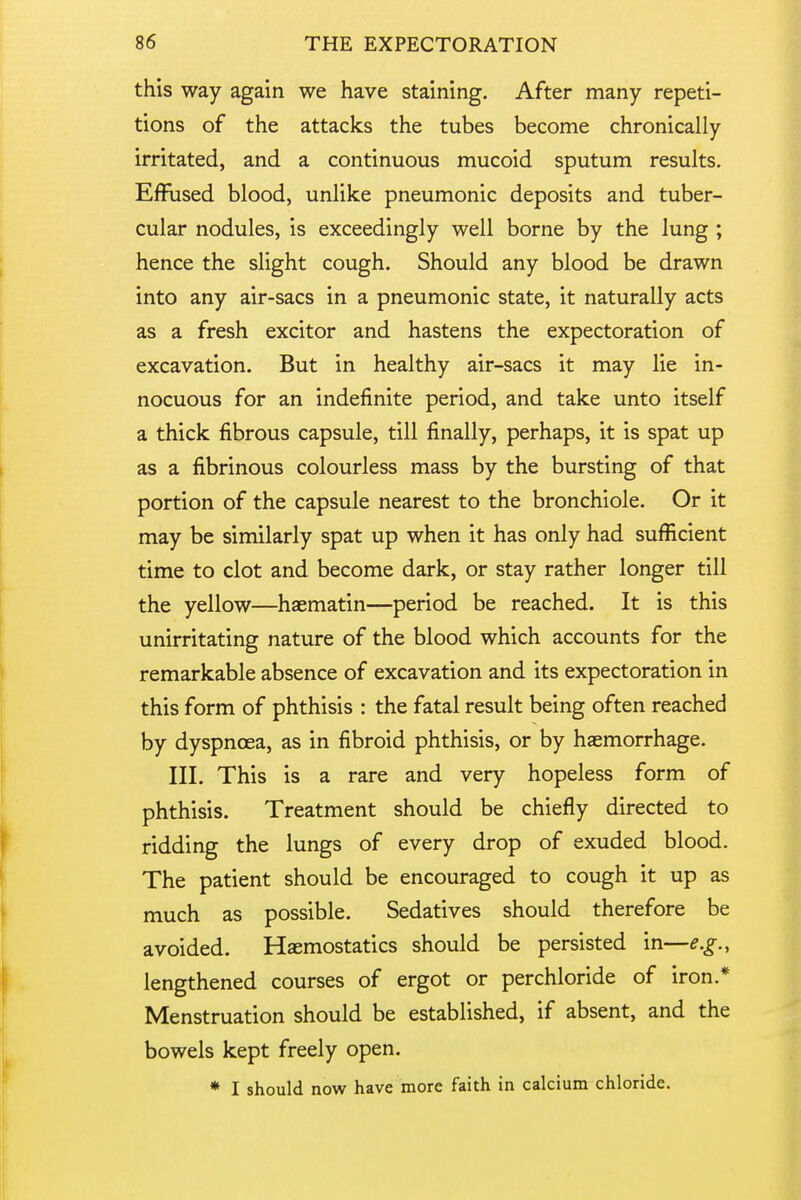 this way again we have staining. After many repeti- tions of the attacks the tubes become chronically irritated, and a continuous mucoid sputum results. Effused blood, unlike pneumonic deposits and tuber- cular nodules, is exceedingly well borne by the lung ; hence the slight cough. Should any blood be drawn into any air-sacs in a pneumonic state, it naturally acts as a fresh excitor and hastens the expectoration of excavation. But in healthy air-sacs it may lie in- nocuous for an indefinite period, and take unto itself a thick fibrous capsule, till finally, perhaps, it is spat up as a fibrinous colourless mass by the bursting of that portion of the capsule nearest to the bronchiole. Or it may be similarly spat up when it has only had sufficient time to clot and become dark, or stay rather longer till the yellow—haematin—period be reached. It is this unirritating nature of the blood which accounts for the remarkable absence of excavation and its expectoration in this form of phthisis : the fatal result being often reached by dyspnoea, as in fibroid phthisis, or by haemorrhage. III. This is a rare and very hopeless form of phthisis. Treatment should be chiefly directed to ridding the lungs of every drop of exuded blood. The patient should be encouraged to cough it up as much as possible. Sedatives should therefore be avoided. Haemostatics should be persisted in—e.g., lengthened courses of ergot or perchloride of iron.* Menstruation should be established, if absent, and the bowels kept freely open. * I should now have more faith in calcium chloride.