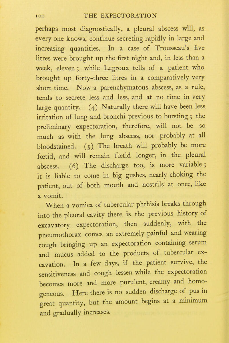 perhaps most diagnostically, a pleural abscess will, as every one knows, continue secreting rapidly in large and increasing quantities. In a case of Trousseau's five litres were brought up the first night and, in less than a week, eleven ; while Legroux tells of a patient who brought up forty-three litres in a comparatively very short time. Now a parenchymatous abscess, as a rule, tends to secrete less and less, and at no time in very large quantity. (4) Naturally there will have been less irritation of lung and bronchi previous to bursting ; the preliminary expectoration, therefore, will not be so much as with the lung abscess, nor probably at all bloodstained. (5) The breath will probably be more foetid, and will remain foetid longer, in the pleural abscess. (6) The discharge too, is more variable ; it is liable to come in big gushes, nearly choking the patient, out of both mouth and nostrils at once, like a vomit. When a vomica of tubercular phthisis breaks through into the pleural cavity there is the previous history of excavatory expectoration, then suddenly, with the pneumothorax comes an extremely painful and wearing cough bringing up an expectoration containing serum and mucus added to the products of tubercular ex- cavation. In a few days, if the patient survive, the sensitiveness and cough lessen while the expectoration becomes more and more purulent, creamy and homo- geneous. Here there is no sudden discharge of pus in great quantity, but the amount begins at a minimum and gradually increases.