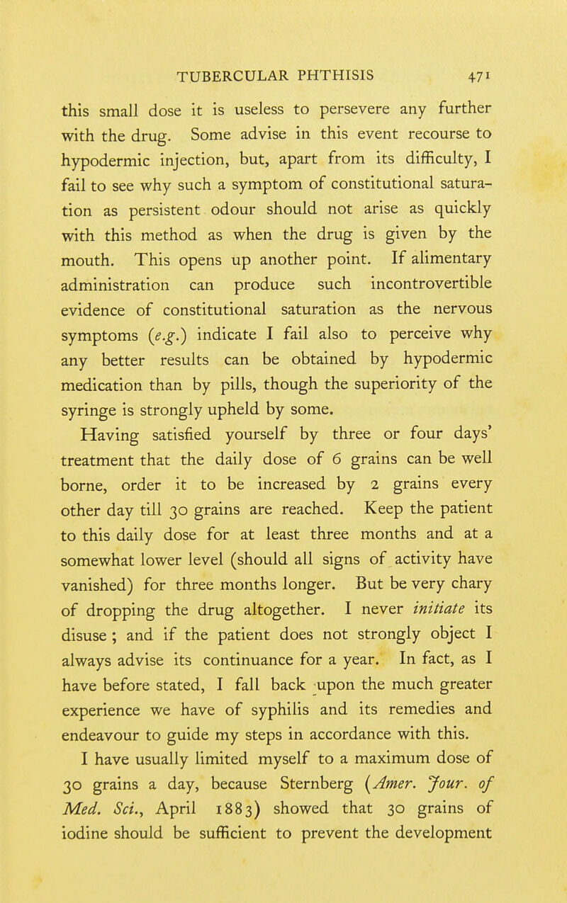 this small dose it is useless to persevere any further with the drug. Some advise in this event recourse to hypodermic injection, but, apart from its difficulty, I fail to see why such a symptom of constitutional satura- tion as persistent odour should not arise as quickly with this method as when the drug is given by the mouth. This opens up another point. If alimentary administration can produce such incontrovertible evidence of constitutional saturation as the nervous symptoms (e.g.) indicate I fail also to perceive why any better results can be obtained by hypodermic medication than by pills, though the superiority of the syringe is strongly upheld by some. Having satisfied yourself by three or four days* treatment that the daily dose of 6 grains can be well borne, order it to be increased by 2 grains every other day till 30 grains are reached. Keep the patient to this daily dose for at least three months and at a somewhat lower level (should all signs of activity have vanished) for three months longer. But be very chary of dropping the drug altogether. I never initiate its disuse ; and if the patient does not strongly object I always advise its continuance for a year. In fact, as I have before stated, I fall back upon the much greater experience we have of syphilis and its remedies and endeavour to guide my steps in accordance with this. I have usually limited myself to a maximum dose of 30 grains a day, because Sternberg {Amer. Jour, of Med. Sci., April 1883) showed that 30 grains of iodine should be sufficient to prevent the development