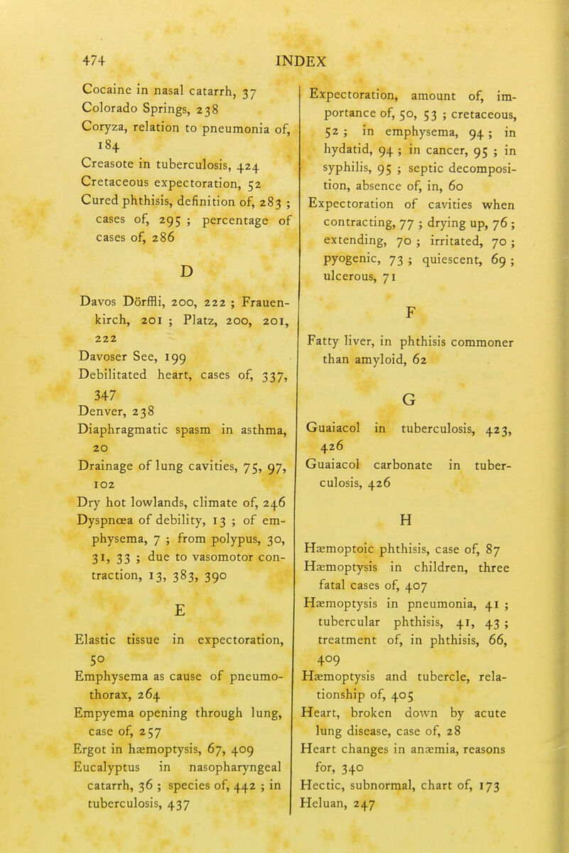 Cocaine in nasal catarrh, 37 Colorado Springs, 238 Coryza, relation to pneumonia of, 184 Creasote in tuberculosis, 424 Cretaceous expectoration, 52 Cured phthisis, definition of, 283 ; cases of, 295 ; percentage of cases of, 286 D Davos DorfHi, 200, 222 ; Frauen- kirch, 201 ; Platz, 200, 201, 222 Davoser See, 199 Debilitated heart, cases of, 337, 347 Denver, 238 Diaphragmatic spasm in asthma, 20 Drainage of lung cavities, 75, 97, 102 Dry hot lowlands, climate of, 246 Dyspnoea of debility, 13 ; of em- physema, 7 ; from polypus, 30, 31, 33 ; due to vasomotor con- traction, 13, 383, 390 E Elastic tissue in expectoration, Emphysema as cause of pneumo- thorax, 264 Empyema opening through lung, case of, 257 Ergot in haemoptysis, 67, 409 Eucalyptus in nasopharyngeal catarrh, 36 ; species of, 442 ; in tuberculosis, 437 Expectoration, amount of, im- portance of, 50, 53 ; cretaceous, 52 ; in emphysema, 94; in hydatid, 94 ; in cancer, 95 ; in syphilis, 95 ; septic decomposi- tion, absence of, in, 60 Expectoration of cavities when contracting, 77 ; drying up, 76 ; extending, 70 ; irritated, 70 ; pyogenic, 73 ; quiescent, 69 ; ulcerous, 71 F Fatty liver, in phthisis commoner than amyloid, 62 G Guaiacol in tuberculosis, 423, 426 Guaiacol carbonate in tuber- culosis, 426 H Hjemoptoic phthisis, case of, 87 Haemoptysis in children, three fatal cases of, 407 Hjemoptysis in pneumonia, 41 ; tubercular phthisis, 41, 43 ; treatment of, in phthisis, 66, 409 Haemoptysis and tubercle, rela- tionship of, 405 Heart, broken down by acute lung disease, case of, 28 Heart changes in anaemia, reasons for, 340 Hectic, subnormal, chart of, 173 Heluan, 247