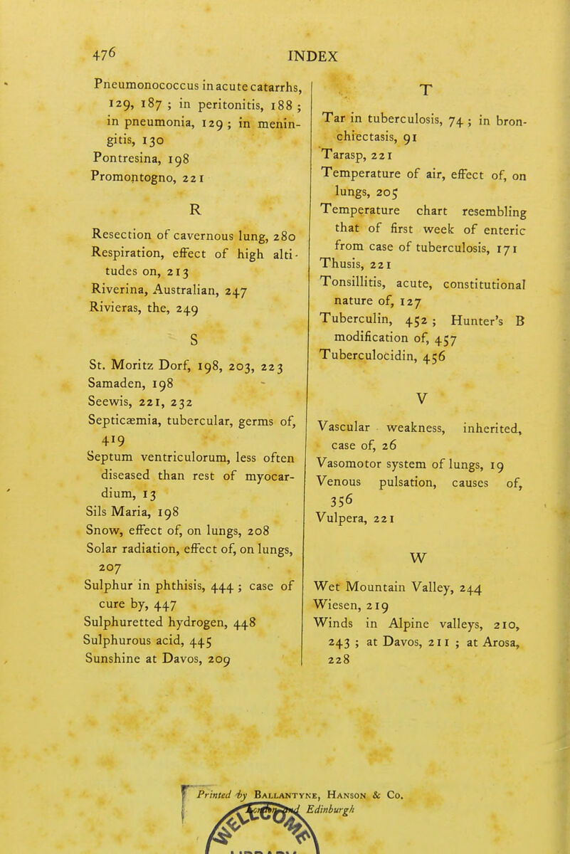 Pneumonococcus in acute catarrhs, 129, 187 ; in peritonitis, 188 ; in pneumonia, 129 ; in menin- gitis, 130 Pontresina, 198 Promontogno, 221 R Resection of cavernous lung, 280 Respiration, effect of high alti- tudes on, 213 Riverina, Australian, 247 Rivieras, the, 249 St. Moritz Dorf, 198, 203, 223 Samaden, 198 Seewis, 221, 232 Septicaemia, tubercular, germs of, 419 Septum ventriculorum, less often diseased than rest of myocar- dium, 13 Sils Maria, 198 Snow, effect of, on lungs, 208 Solar radiation, effect of, on lungs, 207 Sulphur in phthisis, 444 ; case of cure by, 447 Sulphuretted hydrogen, 448 Sulphurous acid, 445 Sunshine at Davos, 209 Tar in tuberculosis, 74 ; in bron- chiectasis, 91 Tarasp, 221 Temperature of air, effect of, on lungs, 205 Temperature chart resembling that of first week of enteric from case of tuberculosis, 171 Thusis, 221 Tonsillitis, acute, constitutional nature of, 127 Tuberculin, 452 ; Hunter's B modification of, 457 Tuberculocidin, 456 Vascular weakness, inherited, case of, 26 Vasomotor system of lungs, 19 Venous pulsation, causes of, 356 Vulpera, 221 W Wet Mountain Valley, 244 Wiesen, 219 Winds in Alpine valleys, 210, 243 ; at Davos, 2 11; at Arosa, 228 rPrinted iy Ballantyne, Hanson & Co. .^^^ttnrS^nd, Edinburgh