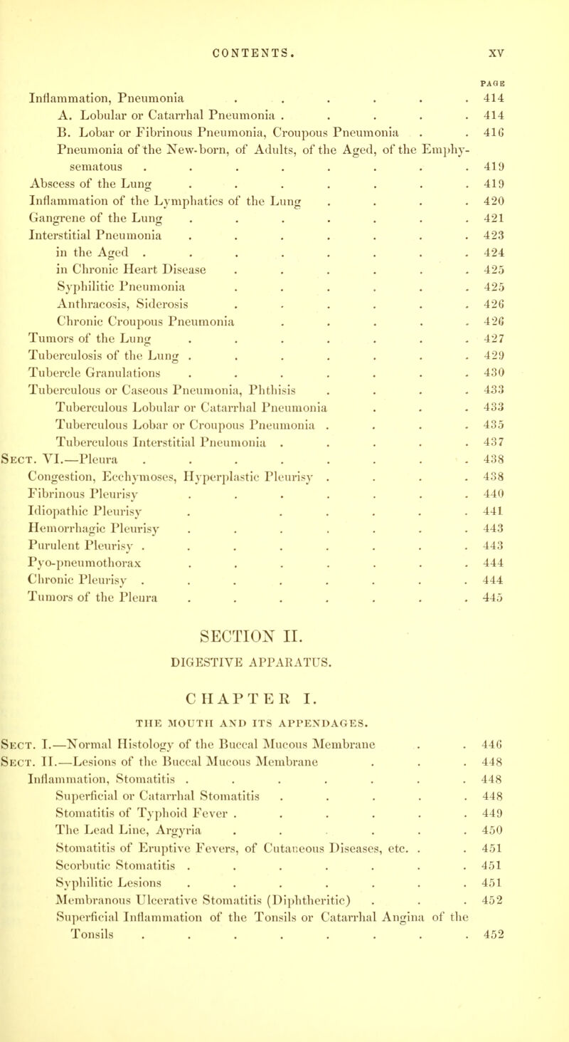 PAGE Inflammation, Pneumonia ...... 414 A. Lobular or Catarrhal Pneumonia ..... 414 B. Lobar or Fibrinous Pneumonia, Croupous Pneumonia . . 41G Pneumonia of the New-born, of Adults, of the Aged, of the Emphy- sematous . . . . . . . .419 Abscess of the Lung . . . . . . .419 Inflammation of the Lymphatics of the Lung .... 420 Gangrene of the Lung . . . . . . .421 Interstitial Pneumonia ....... 423 in the Aged ........ 424 in Chronic Heart Disease ...... 425 Syphilitic Pneumonia ...... 425 Anthracosis, Siderosis ...... 426 Chronic Croupous Pneumonia . . . . .426 Tumors of the Lung . . . . . . .427 Tuberculosis of the Lung ....... 429 Tubercle Granulations ....... 430 Tuberculous or Caseous Pneumonia, Phthisis .... 433 Tuberculous Lobular or Catarrhal Pneumonia . . . 433 Tuberculous Lobar or Croupous Pneumonia . . . .435 Tuberculous Interstitial Pneumonia . . . . .437 Sect. VI.—Pleura ........ 438 Congestion, Ecchymoses, Hyperplastic Pleurisy .... 438 Fibrinous Pleurisy ....... 440 Idiopathic Pleurisy . ..... 441 Hemorrhagic Pleurisy ....... 443 Purulent Pleurisy . . . . . . . .443 Pyo-pncumothorax ....... 444 Chronic Pleurisy ........ 444 Tumors of the Pleura ....... 445 SECTION II. DIGESTIVE APPARATUS. CHAPTER I. THE MOUTH AND ITS APPENDAGES. Sect. I.—Normal Histology of the Buccal Mucous Membrane . . 446 Sect. II.—Lesions of the Buccal Mucous Membrane . . . 448 Inflammation, Stomatitis ....... 448 Superficial or Catarrhal Stomatitis ..... 448 Stomatitis of Typhoid Fever ...... 449 The Lead Line, Argyria ...... 450 Stomatitis of Eruptive Fevers, of Cutaneous Diseases, etc. . . 451 Scorbutic Stomatitis . . . . . . .451 Syphilitic Lesions . . . . . . .451 Membranous Ulcerative Stomatitis (Diphtheritic) . . . 452 Superficial Inflammation of the Tonsils or Catarrhal Angina of the Tonsils ........ 452