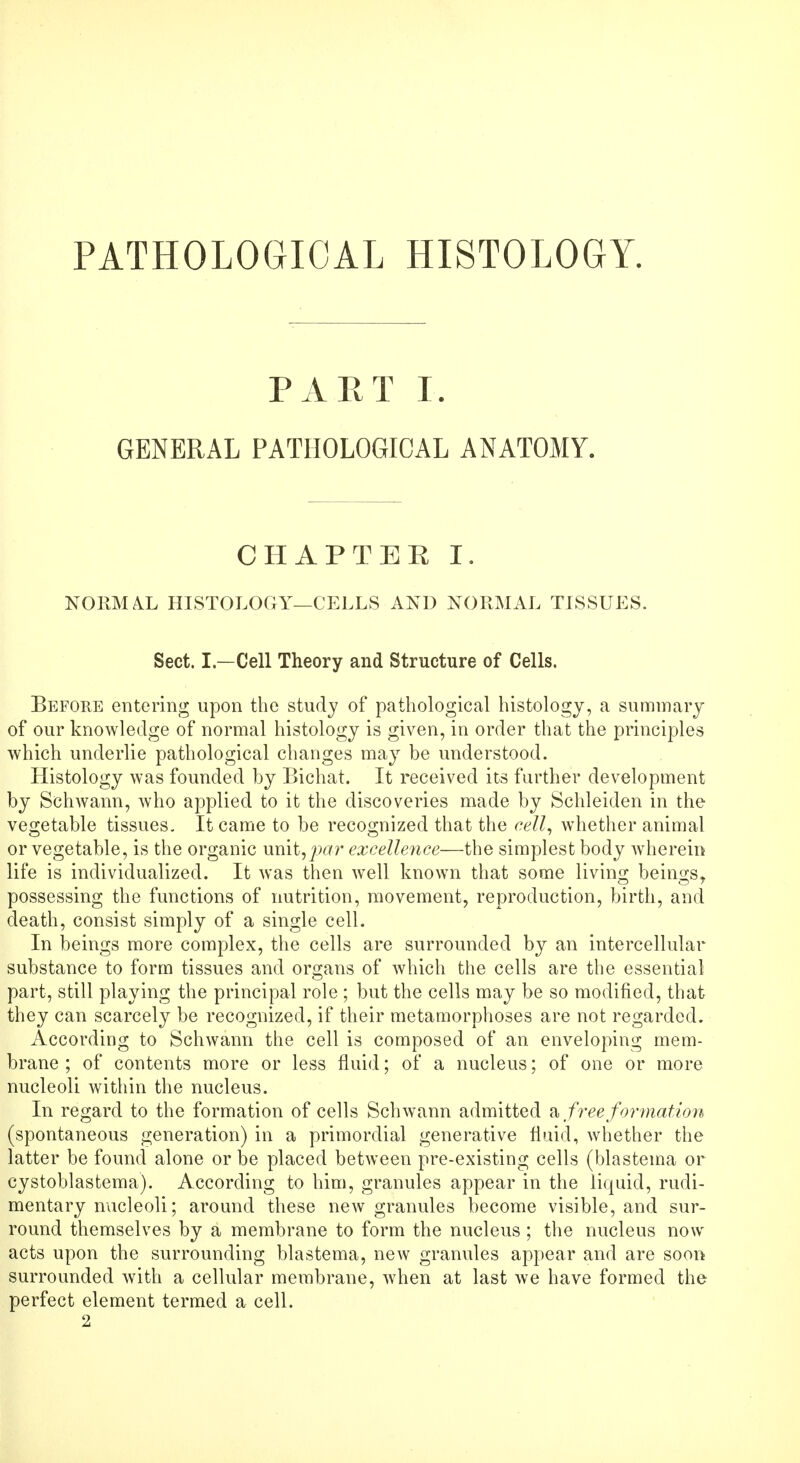 PATHOLOGICAL HISTOLOGY. PART I. GENERAL PATHOLOGICAL ANATOMY. CHAPTEE I. NORM AX, HISTOLOGY—CELLS AND NORMAL TISSUES. Sect. I— Cell Theory and Structure of Cells. Before entering upon the study of pathological histology, a summary of our knowledge of normal histology is given, in order that the principles which underlie pathological changes may be understood. Histology was founded by Bichat. It received its farther development by Schwann, who applied to it the discoveries made by Schleiden in the vegetable tissues. It came to be recognized that the cell, whether animal or vegetable, is the organic unit,par excellence—the simplest body wherein life is individualized. It was then well known that some living beings, possessing the functions of nutrition, movement, reproduction, birth, and death, consist simply of a single cell. In beings more complex, the cells are surrounded by an intercellular substance to form tissues and organs of which the cells are the essential part, still playing the principal role ; but the cells may be so modified, that they can scarcely be recognized, if their metamorphoses are not regarded. According to Schwann the cell is composed of an enveloping mem- brane ; of contents more or less fluid; of a nucleus; of one or more nucleoli within the nucleus. In regard to the formation of cells Schwann admitted a free formation (spontaneous generation) in a primordial generative fluid, whether the latter be found alone or be placed between pre-existing cells (blastema or cystoblastema). According to him, granules appear in the liquid, rudi- mentary nucleoli; around these new granules become visible, and sur- round themselves by a membrane to form the nucleus ; the nucleus now acts upon the surrounding blastema, new granules appear and are soon surrounded with a cellular membrane, when at last we have formed the perfect element termed a cell. 2