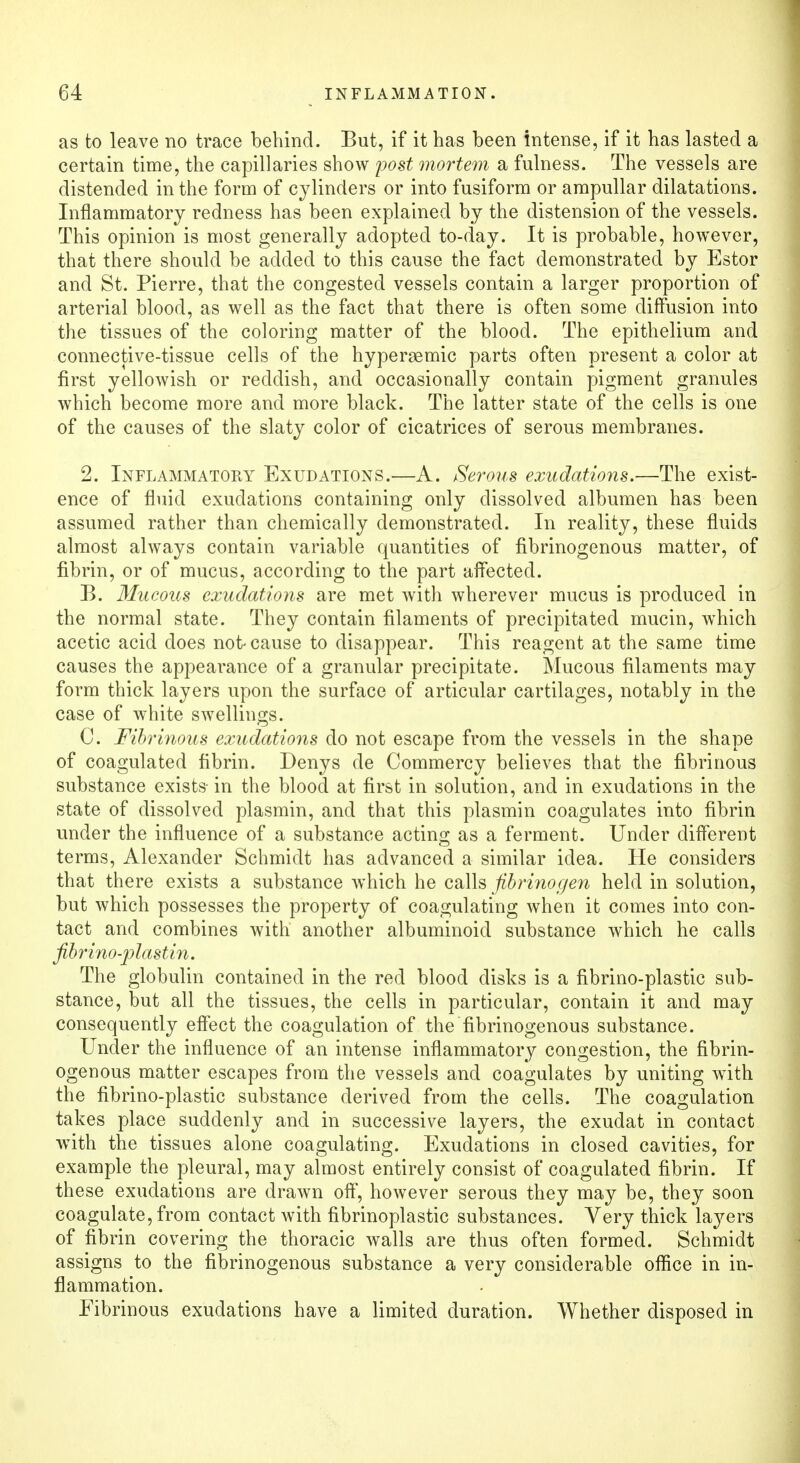 as to leave no trace behind. But, if it has been intense, if it has lasted a certain time, the capillaries show post mortem a fulness. The vessels are distended in the form of cylinders or into fusiform or ampullar dilatations. Inflammatory redness has been explained by the distension of the vessels. This opinion is most generally adopted to-day. It is probable, however, that there should be added to this cause the fact demonstrated by Estor and St. Pierre, that the congested vessels contain a larger proportion of arterial blood, as well as the fact that there is often some diffusion into the tissues of the coloring matter of the blood. The epithelium and connective-tissue cells of the hypergemic parts often present a color at first yellowish or reddish, and occasionally contain pigment granules which become more and more black. The latter state of the cells is one of the causes of the slaty color of cicatrices of serous membranes. 2. Inflammatory Exudations.—A. Serous exudations.—The exist- ence of fluid exudations containing only dissolved albumen has been assumed rather than chemically demonstrated. In reality, these fluids almost always contain variable quantities of fibrinogenous matter, of fibrin, or of mucus, according to the part affected. B. Mucous exudations are met with wherever mucus is produced in the normal state. They contain filaments of precipitated mucin, which acetic acid does not- cause to disappear. This reagent at the same time causes the appearance of a granular precipitate. Mucous filaments may form thick layers upon the surface of articular cartilages, notably in the case of white swellings. C. Fibrinous exudations do not escape from the vessels in the shape of coagulated fibrin. Denys de Commercy believes that the fibrinous substance exists- in the blood at first in solution, and in exudations in the state of dissolved plasmin, and that this plasmin coagulates into fibrin under the influence of a substance acting as a ferment. Under different terms, Alexander Schmidt has advanced a similar idea. He considers that there exists a substance which he calls fibrinogen held in solution, but which possesses the property of coagulating when it comes into con- tact and combines with another albuminoid substance which he calls fibrino-plastin. The globulin contained in the red blood disks is a fibrino-plastic sub- stance, but all the tissues, the cells in particular, contain it and may consequently effect the coagulation of the fibrinogenous substance. Under the influence of an intense inflammatory congestion, the fibrin- ogenous matter escapes from the vessels and coagulates by uniting with the fibrino-plastic substance derived from the cells. The coagulation takes place suddenly and in successive layers, the exudat in contact with the tissues alone coagulating. Exudations in closed cavities, for example the pleural, may almost entirely consist of coagulated fibrin. If these exudations are drawn off, however serous they may be, they soon coagulate, from contact with fibrinoplastic substances. Very thick layers of fibrin covering the thoracic walls are thus often formed. Schmidt assigns to the fibrinogenous substance a very considerable office in in- flammation. Fibrinous exudations have a limited duration. Whether disposed in