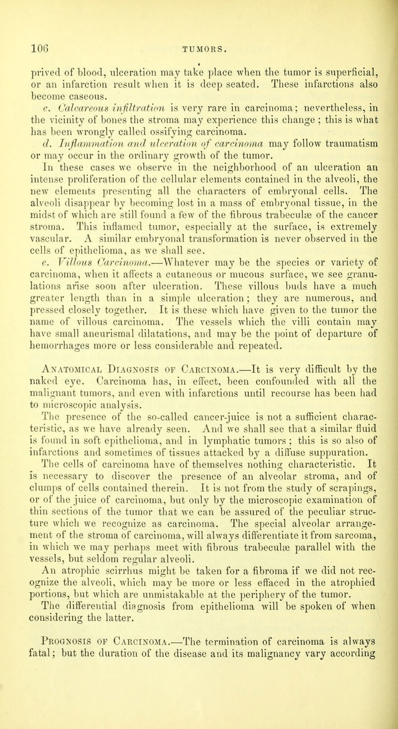 prived of blood, ulceration may take place when the tumor is superficial, or an infarction result when it is deep seated. These infarctions also become caseous. c. Calcareous infiltration is very rare in carcinoma; nevertheless, in the vicinity of bones the stroma may experience this change ; this is what has been wrongly called ossifying carcinoma. d. Inflammation and ulceration of carcinoma may follow traumatism or may occur in the ordinary growth of the tumor. In these cases we observe in the neighborhood of an ulceration an intense proliferation of the cellular elements contained in the alveoli, the new elements presenting all the characters of embryonal cells. The alveoli disappear by becoming lost in a mass of embryonal tissue, in the midst of which are still found a few of the fibrous trabecule of the cancer stroma. This inflamed tumor, especially at the surface, is extremely vascular. A similar embryonal transformation is never observed in the cells of epithelioma, as we shall see. e. Villous Carcinoma.—Whatever may be the species or variety of carcinoma, when it affects a cutaneous or mucous surface, we see granu- lations arise soon after ulceration. These villous buds have a much greater length than in a simple ulceration ; they are numerous, and pressed closely together. It is these which have given to the tumor the name of villous carcinoma. The vessels which the villi contain may have small aneurismal dilatations, and may be the point of departure of hemorrhages more or less considerable and repeated. Anatomical Diagnosis of Carcinoma.—It is very difficult by the naked eye. Carcinoma has, in effect, been confounded with all the malignant tumors, and even with infarctions until recourse has been had to microscopic analysis. The presence of the so-called cancer-juice is not a sufficient charac- teristic, as we have already seen. And we shall see that a similar fluid is found in soft epithelioma, and in lymphatic tumors ; this is so also of infarctions and sometimes of tissues attacked by a diffuse suppuration. The cells of carcinoma have of themselves nothing characteristic. It is necessary to discover the presence of an alveolar stroma, and of clumps of cells contained therein. It is not from the study of scrapings, or of the juice of carcinoma, but only by the microscopic examination of thin sections of the tumor that we can be assured of the peculiar struc- ture which we recognize as carcinoma. The special alveolar arrange- ment of the stroma of carcinoma, will always differentiate it from sarcoma, in which we may perhaps meet with fibrous trabecular parallel with the vessels, but seldom regular alveoli. An atrophic scirrhus might be taken for a fibroma if we did not rec- ognize the alveoli, which may be more or less effaced in the atrophied portions, but which are unmistakable at the periphery of the tumor. The differential diagnosis from epithelioma will be spoken of when considering the latter. Prognosis of Carcinoma.—The termination of carcinoma is always fatal; but the duration of the disease and its malignancy vary according